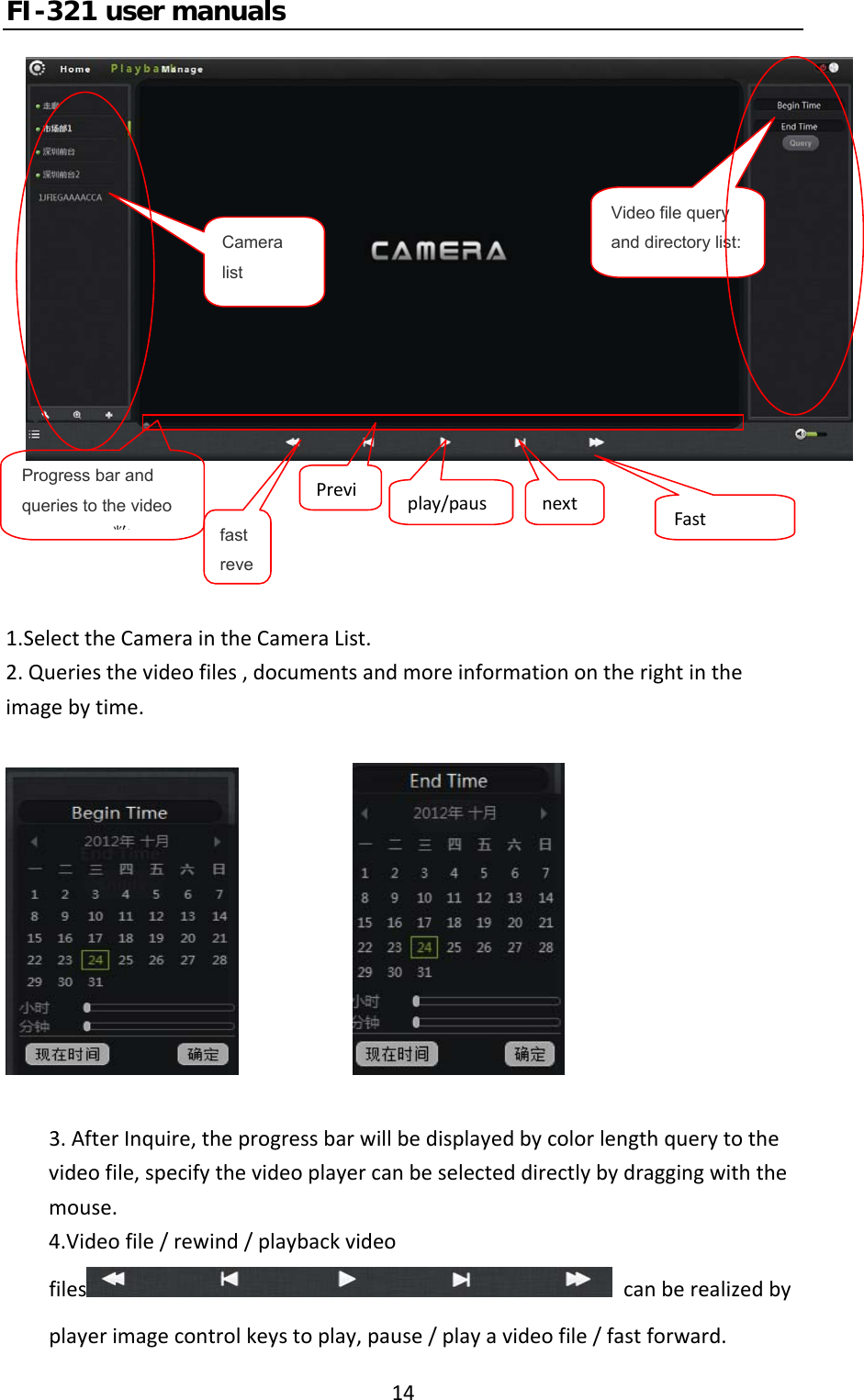 FI-321 user manuals141.SelecttheCameraintheCameraList.2.Queriesthevideofiles,documentsandmoreinformationontherightintheimagebytime. 3.AfterInquire,theprogressbarwillbedisplayedbycolorlengthquerytothevideofile,specifythevideoplayercanbeselecteddirectlybydraggingwiththemouse.4.Videofile/rewind/playbackvideofiles canberealizedbyplayerimagecontrolkeystoplay,pause/playavideofile/fastforward.Camera listVideo file query and directory list:Progress bar and queries to the video 数fast revePrevi play/paus nextFast
