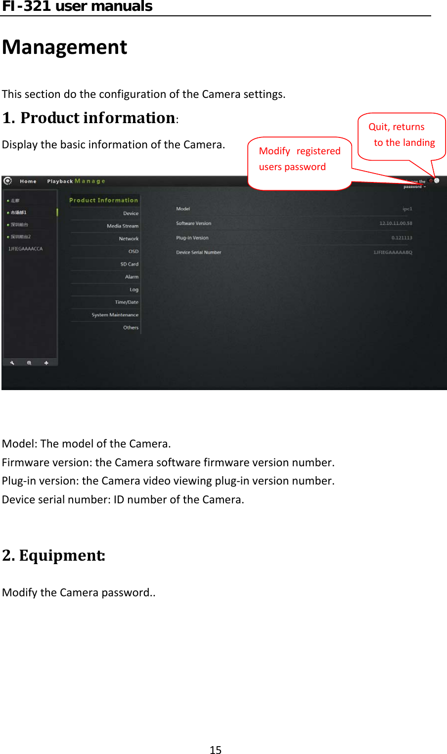 FI-321 user manuals15ManagementThissectiondotheconfigurationoftheCamerasettings.1. Productinformation:DisplaythebasicinformationoftheCamera.Model:ThemodeloftheCamera.Firmwareversion:theCamerasoftwarefirmwareversionnumber.Plug‐inversion:theCameravideoviewingplug‐inversionnumber.Deviceserialnumber:IDnumberoftheCamera.2.Equipment:ModifytheCamerapassword..ModifyregistereduserspasswordQuit,returnstothelanding