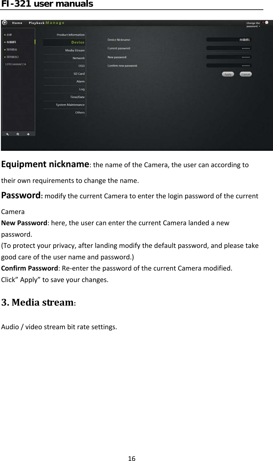 FI-321 user manuals16Equipmentnickname:thenameoftheCamera,theusercanaccordingtotheirownrequirementstochangethename.Password:modifythecurrentCameratoentertheloginpasswordofthecurrentCameraNewPassword:here,theusercanenterthecurrentCameralandedanewpassword.(Toprotectyourprivacy,afterlandingmodifythedefaultpassword,andpleasetakegoodcareoftheusernameandpassword.)ConfirmPassword:Re‐enterthepasswordofthecurrentCameramodified.Click”Apply”tosaveyourchanges.3.Mediastream:Audio/videostreambitratesettings.