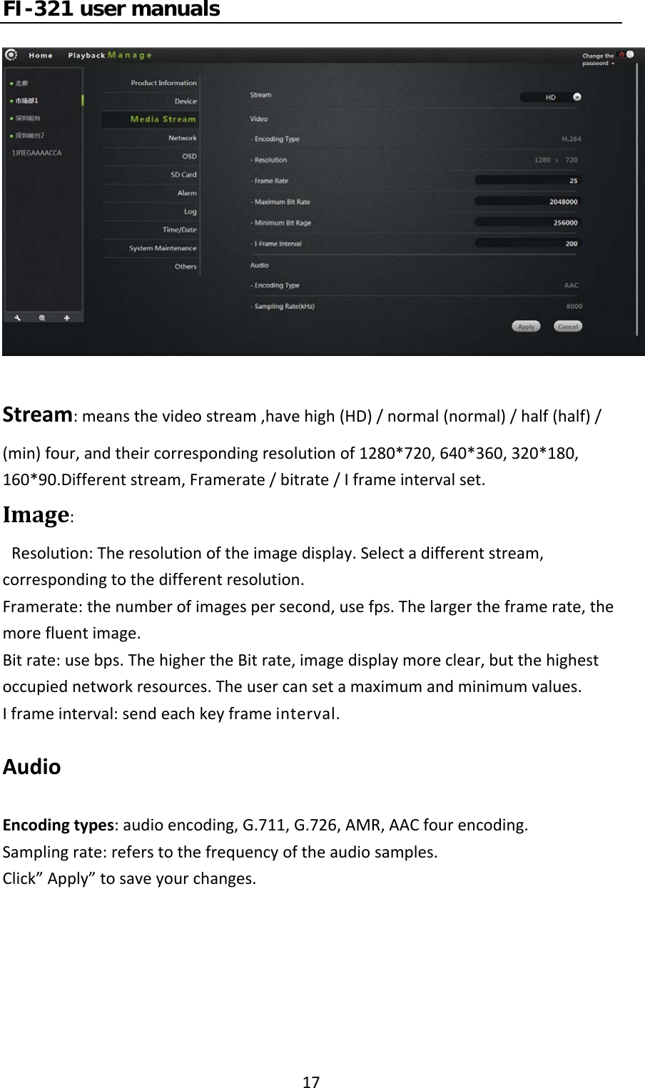 FI-321 user manuals17Stream:meansthevideostream,havehigh(HD)/normal(normal)/half(half)/(min)four,andtheircorrespondingresolutionof1280*720,640*360,320*180,160*90.Differentstream,Framerate/bitrate/Iframeintervalset.Image:Resolution:Theresolutionoftheimagedisplay.Selectadifferentstream,correspondingtothedifferentresolution.Framerate:thenumberofimagespersecond,usefps.Thelargertheframerate,themorefluentimage.Bitrate:usebps.ThehighertheBitrate,imagedisplaymoreclear,butthehighestoccupiednetworkresources.Theusercansetamaximumandminimumvalues.Iframeinterval:sendeachkeyframeinterval.AudioEncodingtypes:audioencoding,G.711,G.726,AMR,AACfourencoding.Samplingrate:referstothefrequencyoftheaudiosamples.Click”Apply”tosaveyourchanges.