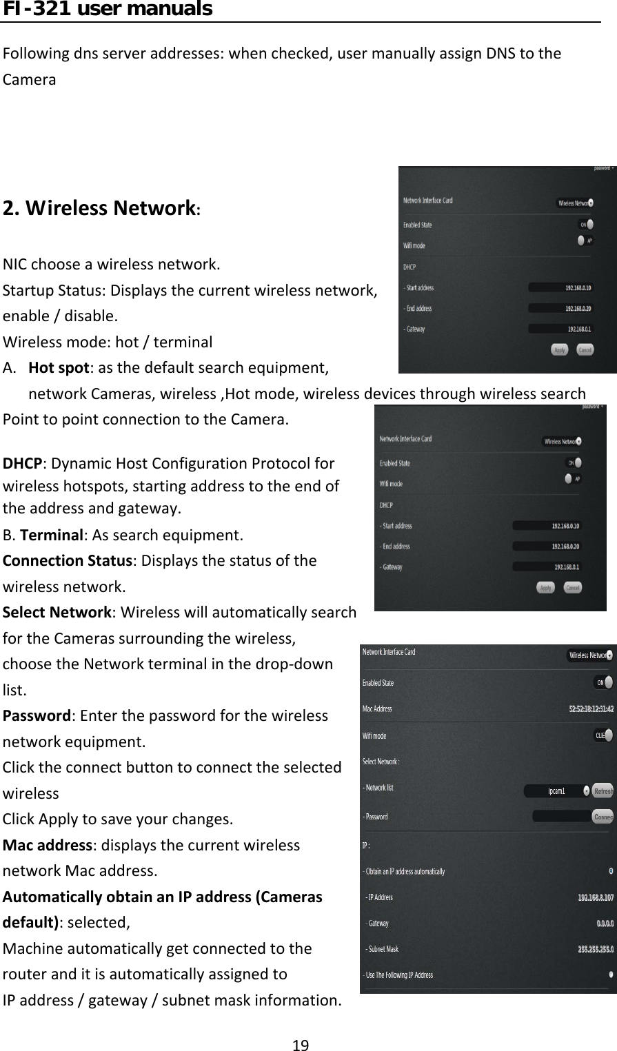 FI-321 user manuals19Followingdnsserveraddresses:whenchecked,usermanuallyassignDNStotheCamera2.WirelessNetwork:NICchooseawirelessnetwork.StartupStatus:Displaysthecurrentwirelessnetwork,enable/disable.Wirelessmode:hot/terminalA. Hotspot:asthedefaultsearchequipment,networkCameras,wireless,Hotmode,wirelessdevicesthroughwirelesssearchPointtopointconnectiontotheCamera.DHCP:DynamicHostConfigurationProtocolforwirelesshotspots,startingaddresstotheendoftheaddressandgateway.B.Terminal:Assearchequipment.ConnectionStatus:Displaysthestatusofthewirelessnetwork.SelectNetwork:WirelesswillautomaticallysearchfortheCamerassurroundingthewireless,choosetheNetworkterminalinthedrop‐downlist.Password:Enterthepasswordforthewirelessnetworkequipment.ClicktheconnectbuttontoconnecttheselectedwirelessClickApplytosaveyourchanges.Macaddress:displaysthecurrentwirelessnetworkMacaddress.AutomaticallyobtainanIPaddress(Camerasdefault):selected,MachineautomaticallygetconnectedtotherouteranditisautomaticallyassignedtoIPaddress/gateway/subnetmaskinformation.