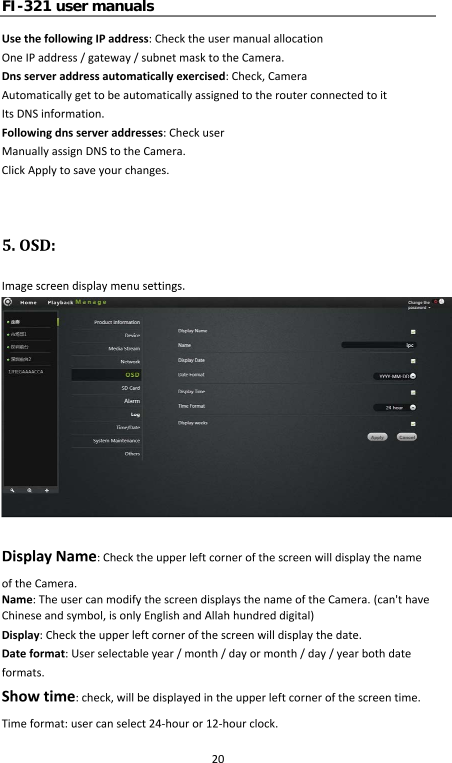 FI-321 user manuals20UsethefollowingIPaddress:ChecktheusermanualallocationOneIPaddress/gateway/subnetmasktotheCamera.Dnsserveraddressautomaticallyexercised:Check,CameraAutomaticallygettobeautomaticallyassignedtotherouterconnectedtoitItsDNSinformation.Followingdnsserveraddresses:CheckuserManuallyassignDNStotheCamera.ClickApplytosaveyourchanges.5.OSD:Imagescreendisplaymenusettings.DisplayName:ChecktheupperleftcornerofthescreenwilldisplaythenameoftheCamera.Name:TheusercanmodifythescreendisplaysthenameoftheCamera. (can&apos;thaveChineseandsymbol,isonlyEnglishandAllahhundreddigital)Display:Checktheupperleftcornerofthescreenwilldisplaythedate.Dateformat:Userselectableyear/month/dayormonth/day/yearbothdateformats.Showtime:check,willbedisplayedintheupperleftcornerofthescreentime.Timeformat:usercanselect24‐houror12‐hourclock.