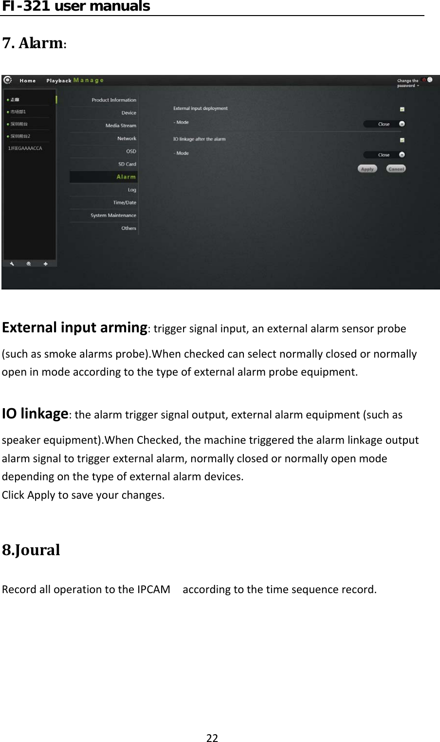 FI-321 user manuals227.Alarm:Externalinputarming:triggersignalinput,anexternalalarmsensorprobe(suchassmokealarmsprobe).Whencheckedcanselectnormallyclosedornormallyopeninmodeaccordingtothetypeofexternalalarmprobeequipment.IOlinkage:thealarmtriggersignaloutput,externalalarmequipment(suchasspeakerequipment).WhenChecked,themachinetriggeredthealarmlinkageoutputalarmsignaltotriggerexternalalarm,normallyclosedornormallyopenmodedependingonthetypeofexternalalarmdevices.ClickApplytosaveyourchanges.8.JouralRecordalloperationtotheIPCAMaccordingtothetimesequencerecord.
