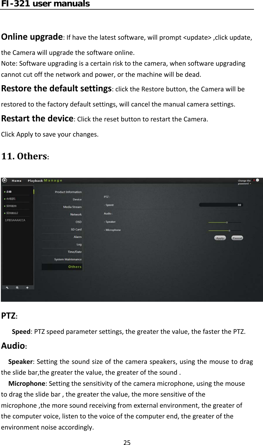 FI-321 user manuals25Onlineupgrade:Ifhavethelatestsoftware,willprompt&lt;update&gt;,clickupdate,theCamerawillupgradethesoftwareonline.Note:Softwareupgradingisacertainrisktothecamera,whensoftwareupgradingcannotcutoffthenetworkandpower,orthemachinewillbedead.Restorethedefaultsettings:clicktheRestorebutton,theCamerawillberestoredtothefactorydefaultsettings,willcancelthemanualcamerasettings.Restartthedevice:ClicktheresetbuttontorestarttheCamera.ClickApplytosaveyourchanges.11.Others:PTZ:Speed:PTZspeedparametersettings,thegreaterthevalue,thefasterthePTZ.Audio:Speaker:Settingthesoundsizeofthecameraspeakers,usingthemousetodragtheslidebar,thegreaterthevalue,thegreaterofthesound.Microphone:Settingthesensitivityofthecameramicrophone,usingthemousetodragtheslidebar,thegreaterthevalue,themoresensitiveofthemicrophone,themoresoundreceivingfromexternalenvironment,thegreaterofthecomputervoice,listentothevoiceofthecomputerend,thegreateroftheenvironmentnoiseaccordingly.