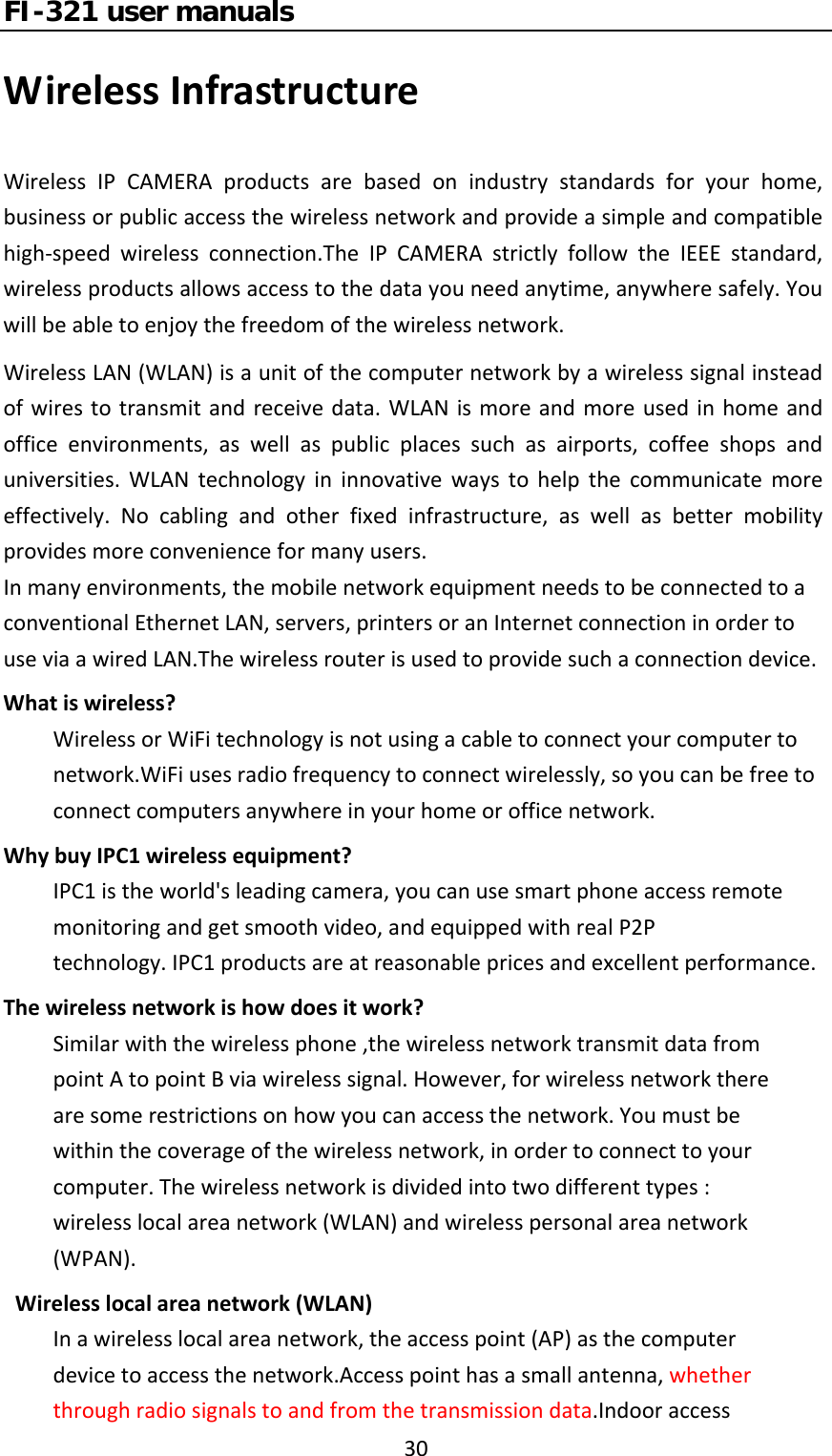 FI-321 user manuals30WirelessInfrastructureWirelessIPCAMERAproductsarebasedonindustrystandardsforyourhome,businessorpublicaccessthewirelessnetworkandprovideasimpleandcompatiblehigh‐speedwirelessconnection.TheIPCAMERAstrictlyfollowtheIEEEstandard,wirelessproductsallowsaccesstothedatayouneedanytime,anywheresafely.Youwillbeabletoenjoythefreedomofthewirelessnetwork.WirelessLAN(WLAN)isaunitofthecomputernetworkbyawirelesssignalinsteadofwirestotransmitandreceivedata.WLANismoreandmoreusedinhomeandofficeenvironments,aswellaspublicplacessuchasairports,coffeeshopsanduniversities.WLANtechnologyininnovativewaystohelpthecommunicatemoreeffectively.Nocablingandotherfixedinfrastructure,aswellasbettermobilityprovidesmoreconvenienceformanyusers.Inmanyenvironments,themobilenetworkequipmentneedstobeconnectedtoaconventionalEthernetLAN,servers,printersoranInternetconnectioninordertouseviaawiredLAN.Thewirelessrouterisusedtoprovidesuchaconnectiondevice.Whatiswireless?WirelessorWiFitechnologyisnotusingacabletoconnectyourcomputertonetwork.WiFiusesradiofrequencytoconnectwirelessly,soyoucanbefreetoconnectcomputersanywhereinyourhomeorofficenetwork.WhybuyIPC1wirelessequipment?IPC1istheworld&apos;sleadingcamera,youcanusesmartphoneaccessremotemonitoringandgetsmoothvideo,andequippedwithrealP2Ptechnology.IPC1productsareatreasonablepricesandexcellentperformance.Thewirelessnetworkishowdoesitwork?Similarwiththewirelessphone,thewirelessnetworktransmitdatafrompointAtopointBviawirelesssignal.However,forwirelessnetworktherearesomerestrictionsonhowyoucanaccessthenetwork.Youmustbewithinthecoverageofthewirelessnetwork,inordertoconnecttoyourcomputer.Thewirelessnetworkisdividedintotwodifferenttypes:wirelesslocalareanetwork(WLAN)andwirelesspersonalareanetwork(WPAN).Wirelesslocalareanetwork(WLAN)Inawirelesslocalareanetwork,theaccesspoint(AP)asthecomputerdevicetoaccessthenetwork.Accesspointhasasmallantenna,whetherthroughradiosignalstoandfromthetransmissiondata.Indooraccess