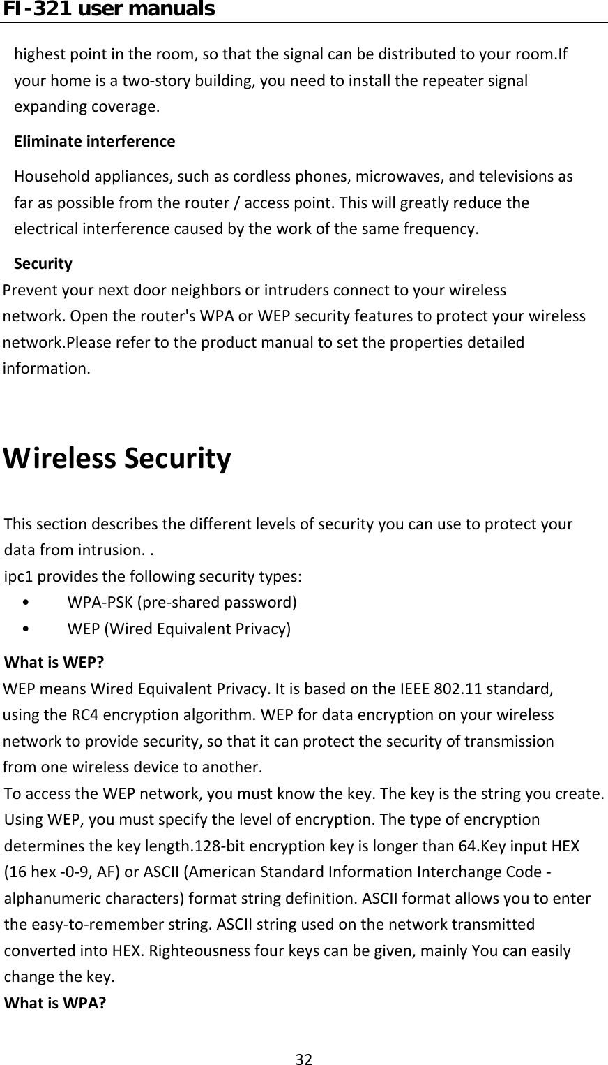 FI-321 user manuals32highestpointintheroom,sothatthesignalcanbedistributedtoyourroom.Ifyourhomeisatwo‐storybuilding,youneedtoinstalltherepeatersignalexpandingcoverage.EliminateinterferenceHouseholdappliances,suchascordlessphones,microwaves,andtelevisionsasfaraspossiblefromtherouter/accesspoint.Thiswillgreatlyreducetheelectricalinterferencecausedbytheworkofthesamefrequency.SecurityPreventyournextdoorneighborsorintrudersconnecttoyourwirelessnetwork.Opentherouter&apos;sWPAorWEPsecurityfeaturestoprotectyourwirelessnetwork.Pleaserefertotheproductmanualtosetthepropertiesdetailedinformation.WirelessSecurityThissectiondescribesthedifferentlevelsofsecurityyoucanusetoprotectyourdatafromintrusion..ipc1providesthefollowingsecuritytypes:•  WPA‐PSK(pre‐sharedpassword)•  WEP(WiredEquivalentPrivacy)WhatisWEP?WEPmeansWiredEquivalentPrivacy.ItisbasedontheIEEE802.11standard,usingtheRC4encryptionalgorithm.WEPfordataencryptiononyourwirelessnetworktoprovidesecurity,sothatitcanprotectthesecurityoftransmissionfromonewirelessdevicetoanother.ToaccesstheWEPnetwork,youmustknowthekey.Thekeyisthestringyoucreate.UsingWEP,youmustspecifythelevelofencryption.Thetypeofencryptiondeterminesthekeylength.128‐bitencryptionkeyislongerthan64.KeyinputHEX(16hex‐0‐9,AF)orASCII(AmericanStandardInformationInterchangeCode‐alphanumericcharacters)formatstringdefinition.ASCIIformatallowsyoutoentertheeasy‐to‐rememberstring.ASCIIstringusedonthenetworktransmittedconvertedintoHEX.Righteousnessfourkeyscanbegiven,mainlyYoucaneasilychangethekey.WhatisWPA?