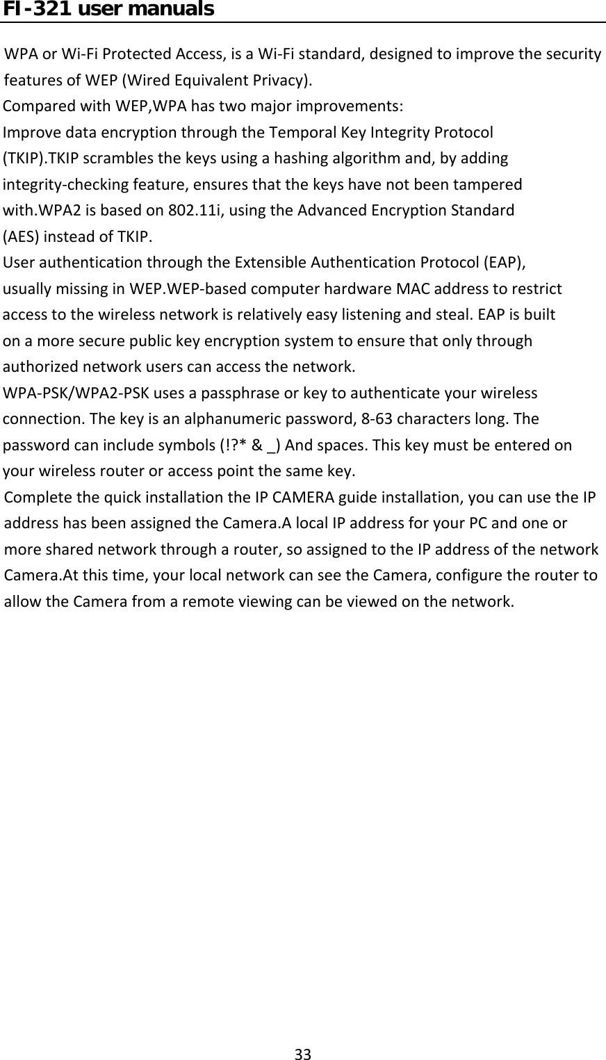 FI-321 user manuals33WPAorWi‐FiProtectedAccess,isaWi‐Fistandard,designedtoimprovethesecurityfeaturesofWEP(WiredEquivalentPrivacy).ComparedwithWEP,WPAhastwomajorimprovements:ImprovedataencryptionthroughtheTemporalKeyIntegrityProtocol(TKIP).TKIPscramblesthekeysusingahashingalgorithmand,byaddingintegrity‐checkingfeature,ensuresthatthekeyshavenotbeentamperedwith.WPA2isbasedon802.11i,usingtheAdvancedEncryptionStandard(AES)insteadofTKIP.UserauthenticationthroughtheExtensibleAuthenticationProtocol(EAP),usuallymissinginWEP.WEP‐basedcomputerhardwareMACaddresstorestrictaccesstothewirelessnetworkisrelativelyeasylisteningandsteal.EAPisbuiltonamoresecurepublickeyencryptionsystemtoensurethatonlythroughauthorizednetworkuserscanaccessthenetwork.WPA‐PSK/WPA2‐PSKusesapassphraseorkeytoauthenticateyourwirelessconnection.Thekeyisanalphanumericpassword,8‐63characterslong.Thepasswordcanincludesymbols(!?*&amp;_)Andspaces.Thiskeymustbeenteredonyourwirelessrouteroraccesspointthesamekey.CompletethequickinstallationtheIPCAMERAguideinstallation,youcanusetheIPaddresshasbeenassignedtheCamera.AlocalIPaddressforyourPCandoneormoresharednetworkthrougharouter,soassignedtotheIPaddressofthenetworkCamera.Atthistime,yourlocalnetworkcanseetheCamera,configuretheroutertoallowtheCamerafromaremoteviewingcanbeviewedonthenetwork.