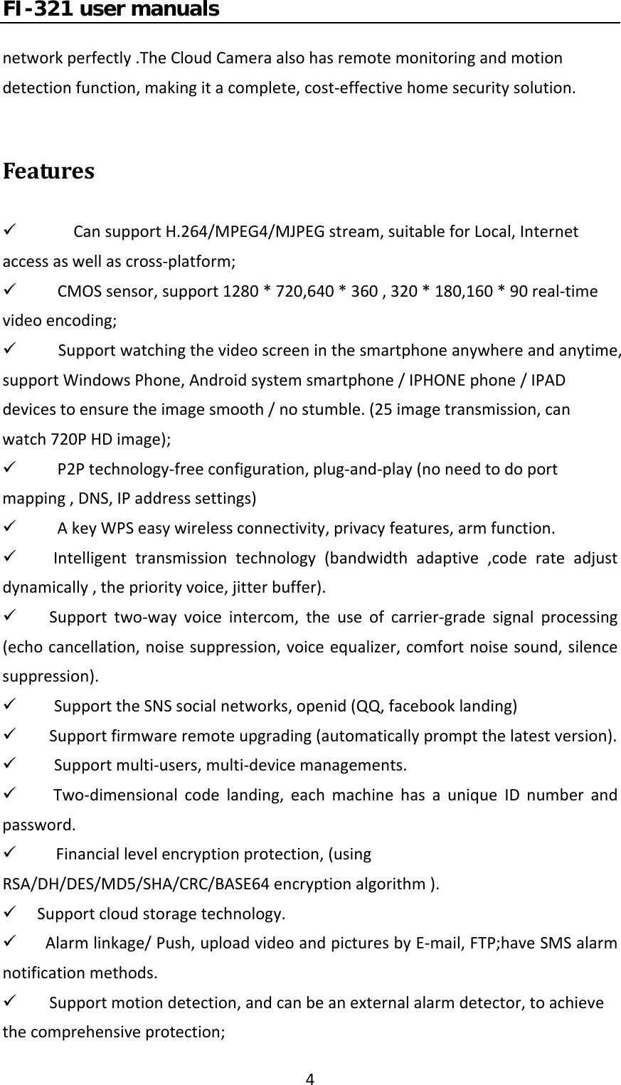 FI-321 user manuals4networkperfectly.TheCloudCameraalsohasremotemonitoringandmotiondetectionfunction,makingitacomplete,cost‐effectivehomesecuritysolution.Features9 CansupportH.264/MPEG4/MJPEGstream,suitableforLocal,Internetaccessaswellascross‐platform;9 CMOSsensor,support1280*720,640*360,320*180,160*90real‐timevideoencoding;9  Supportwatchingthevideoscreeninthesmartphoneanywhereandanytime,supportWindowsPhone,Androidsystemsmartphone/IPHONEphone/IPADdevicestoensuretheimagesmooth/nostumble.(25imagetransmission,canwatch720PHDimage);9 P2Ptechnology‐freeconfiguration,plug‐and‐play(noneedtodoportmapping,DNS,IPaddresssettings)9 AkeyWPSeasywirelessconnectivity,privacyfeatures,armfunction.9 Intelligenttransmissiontechnology(bandwidthadaptive,coderateadjustdynamically,thepriorityvoice,jitterbuffer).9 Supporttwo‐wayvoiceintercom,theuseofcarrier‐gradesignalprocessing(echocancellation,noisesuppression,voiceequalizer,comfortnoisesound,silencesuppression).9  SupporttheSNSsocialnetworks,openid(QQ,facebooklanding)9 Supportfirmwareremoteupgrading(automaticallypromptthelatestversion).9  Supportmulti‐users,multi‐devicemanagements.9 Two‐dimensionalcodelanding,eachmachinehasauniqueIDnumberandpassword.9Financiallevelencryptionprotection,(usingRSA/DH/DES/MD5/SHA/CRC/BASE64encryptionalgorithm).9 Supportcloudstoragetechnology.9 Alarmlinkage/Push,uploadvideoandpicturesbyE‐mail,FTP;haveSMSalarmnotificationmethods.9 Supportmotiondetection,andcanbeanexternalalarmdetector,toachievethecomprehensiveprotection;
