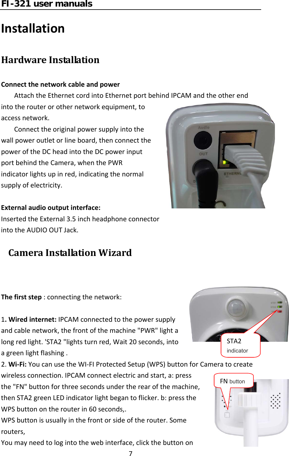 FI-321 user manuals7InstallationHardwareInstallationConnectthenetworkcableandpowerAttachtheEthernetcordintoEthernetportbehindIPCAMandtheotherendintotherouterorothernetworkequipment,toaccessnetwork.Connecttheoriginalpowersupplyintothewallpoweroutletorlineboard,thenconnectthepoweroftheDCheadintotheDCpowerinputportbehindtheCamera,whenthePWRindicatorlightsupinred,indicatingthenormalsupplyofelectricity.Externalaudiooutputinterface:InsertedtheExternal3.5inchheadphoneconnectorintotheAUDIOOUTJack. CameraInstallationWizardThefirststep:connectingthenetwork:1.Wiredinternet:IPCAMconnectedtothepowersupplyandcablenetwork,thefrontofthemachine&quot;PWR&quot;lightalongredlight.&apos;STA2&quot;lightsturnred,Wait20seconds,intoagreenlightflashing.2.Wi‐Fi:YoucanusetheWI‐FIProtectedSetup(WPS)buttonforCameratocreatewirelessconnection.IPCAMconnectelectricandstart,a:pressthe&quot;FN&quot;buttonforthreesecondsundertherearofthemachine,thenSTA2greenLEDindicatorlightbegantoflicker.b:presstheWPSbuttonontherouterin60seconds,.WPSbuttonisusuallyinthefrontorsideoftherouter.Somerouters,Youmayneedtologintothewebinterface,clickthebuttononSTA2 indicator FN button