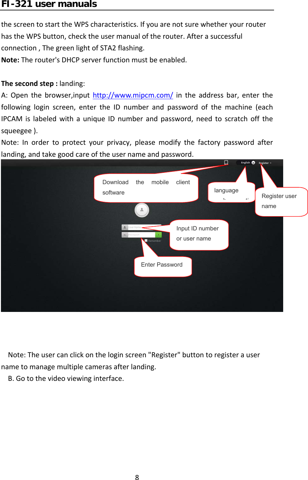 FI-321 user manuals8thescreentostarttheWPScharacteristics.IfyouarenotsurewhetheryourrouterhastheWPSbutton,checktheusermanualoftherouter.Afterasuccessfulconnection,ThegreenlightofSTA2flashing.Note:Therouter&apos;sDHCPserverfunctionmustbeenabled.Thesecondstep:landing:A:Openthebrowser,inputhttp://www.mipcm.com/intheaddressbar,enterthefollowingloginscreen,entertheIDnumberandpasswordofthemachine(eachIPCAMislabeledwithauniqueIDnumberandpassword,needtoscratchoffthesqueegee).Note:Inordertoprotectyourprivacy,pleasemodifythefactorypasswordafterlanding,andtakegoodcareoftheusernameandpassword.Note:Theusercanclickontheloginscreen&quot;Register&quot;buttontoregisterausernametomanagemultiplecamerasafterlanding.B.Gotothevideoviewinginterface.Download the mobile client software  language htiRegister user nameInput ID number or user nameEnter Password