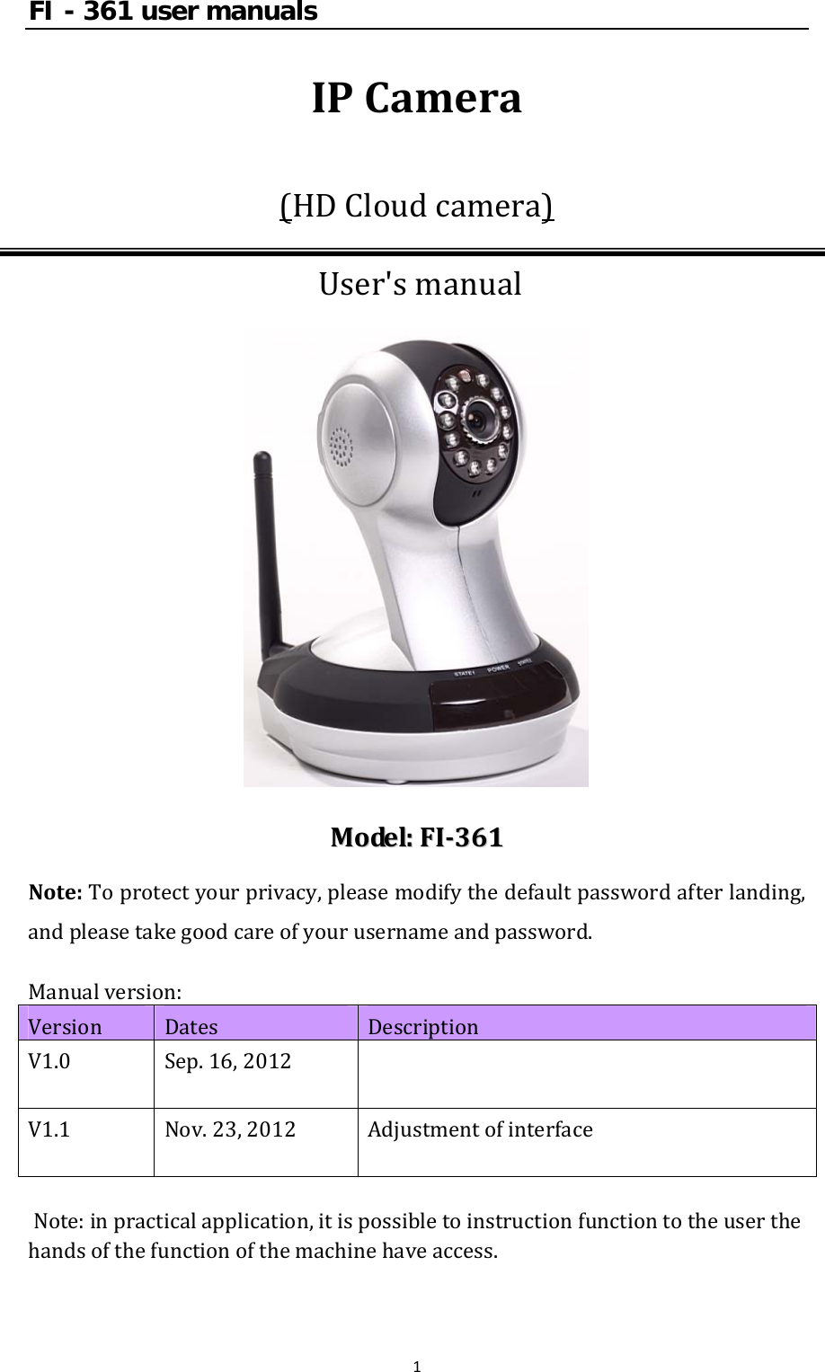 FI - 361 user manuals1IPCamera(HDCloudcamera)User&apos;smanualMMooddeell::FFII336611Note:Toprotectyourprivacy,pleasemodifythedefaultpasswordafterlanding,andpleasetakegoodcareofyourusernameandpassword.Manualversion:Version Dates DescriptionV1.0 Sep.16,2012 V1.1 Nov.23,2012AdjustmentofinterfaceNote:inpracticalapplication,itispossibletoinstructionfunctiontotheuserthehandsofthefunctionofthemachinehaveaccess.