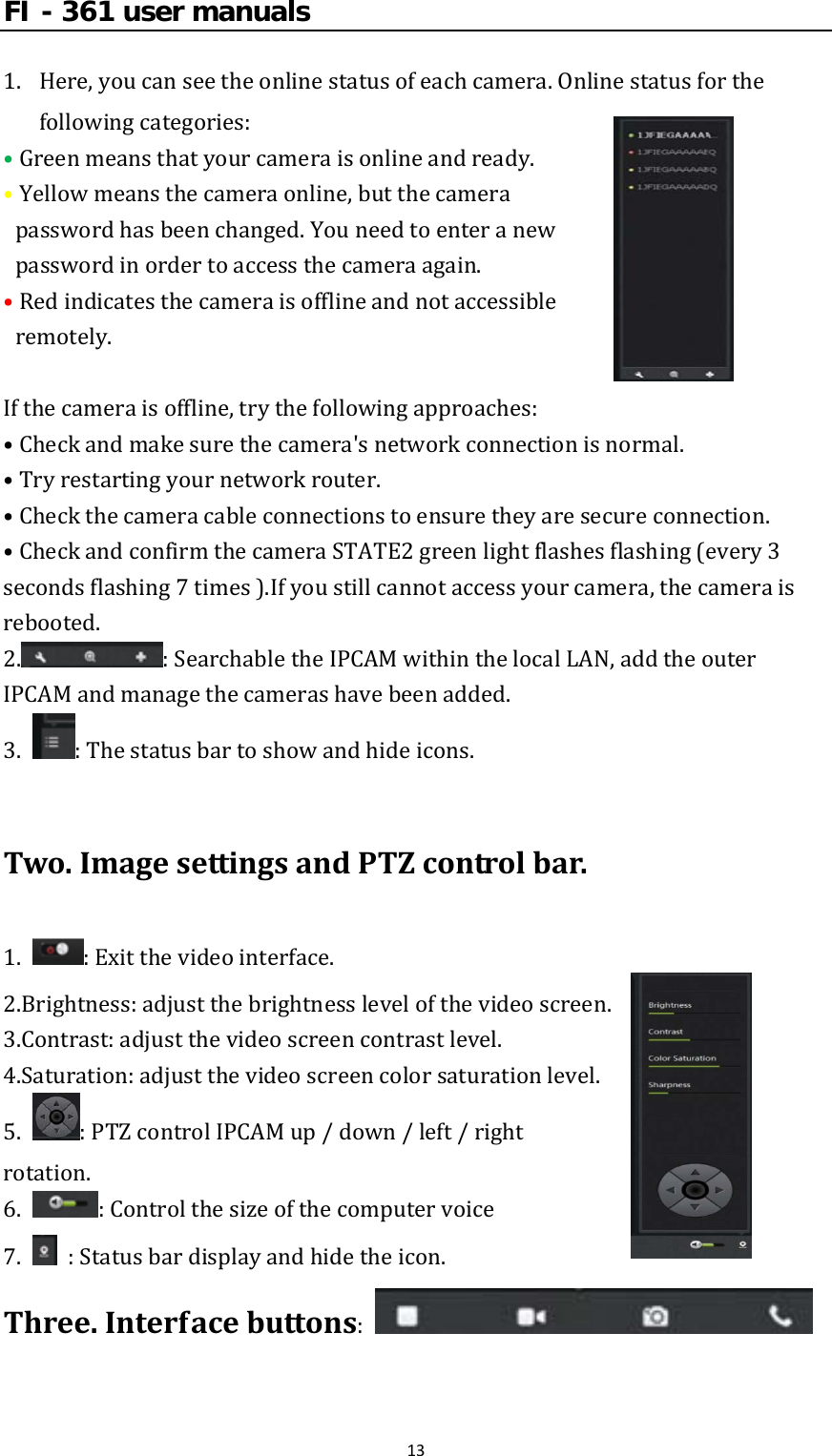FI - 361 user manuals131. Here,youcanseetheonlinestatusofeachcamera.Onlinestatusforthefollowingcategories:•Greenmeansthatyourcameraisonlineandready. •Yellowmeansthecameraonline,butthecamerapasswordhasbeenchanged.Youneedtoenteranewpasswordinordertoaccessthecameraagain. •Redindicatesthecameraisofflineandnotaccessibleremotely.Ifthecameraisoffline,trythefollowingapproaches:•Checkandmakesurethecamera&apos;snetworkconnectionisnormal.•Tryrestartingyournetworkrouter.•Checkthecameracableconnectionstoensuretheyaresecureconnection.•CheckandconfirmthecameraSTATE2greenlightflashesflashing(every3secondsflashing7times).Ifyoustillcannotaccessyourcamera,thecameraisrebooted.2. :SearchabletheIPCAMwithinthelocalLAN,addtheouterIPCAMandmanagethecamerashavebeenadded.3. :Thestatusbartoshowandhideicons.Two.ImagesettingsandPTZcontrolbar.1. :Exitthevideointerface.2.Brightness:adjustthebrightnesslevelofthevideoscreen.3.Contrast:adjustthevideoscreencontrastlevel.4.Saturation:adjustthevideoscreencolorsaturationlevel.5. :PTZcontrolIPCAMup/down/left/rightrotation.6. :Controlthesizeofthecomputervoice7.  :Statusbardisplayandhidetheicon.Three.Interfacebuttons: 