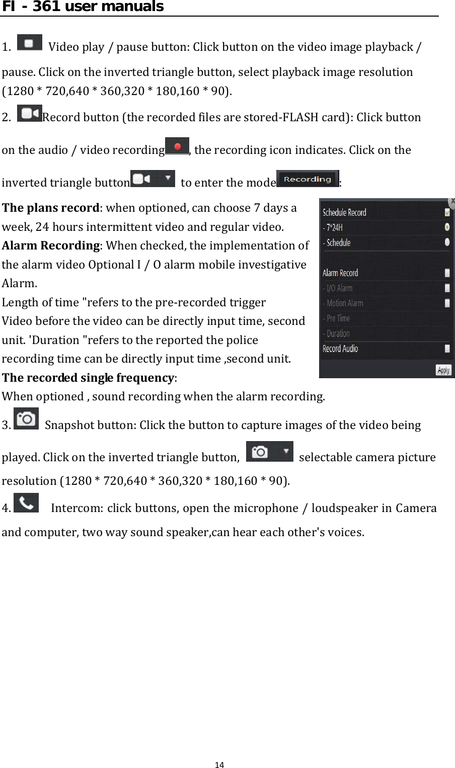 FI - 361 user manuals141. Videoplay/pausebutton:Clickbuttononthevideoimageplayback/pause.Clickontheinvertedtrianglebutton,selectplaybackimageresolution(1280*720,640*360,320*180,160*90).2.Recordbutton(therecordedfilesarestored‐FLASHcard):Clickbuttonontheaudio/videorecording ,therecordingiconindicates.Clickontheinvertedtrianglebutton  toenterthemode :Theplansrecord:whenoptioned,canchoose7daysaweek,24hoursintermittentvideoandregularvideo.AlarmRecording:Whenchecked,theimplementationofthealarmvideoOptionalI/OalarmmobileinvestigativeAlarm.Lengthoftime&quot;referstothepre‐recordedtriggerVideobeforethevideocanbedirectlyinputtime,secondunit.&apos;Duration&quot;referstothereportedthepolicerecordingtimecanbedirectlyinputtime,secondunit.Therecordedsinglefrequency:Whenoptioned,soundrecordingwhenthealarmrecording.3. Snapshotbutton:Clickthebuttontocaptureimagesofthevideobeingplayed.Clickontheinvertedtrianglebutton,  selectablecamerapictureresolution(1280*720,640*360,320*180,160*90).4.  Intercom:clickbuttons,openthemicrophone/loudspeakerinCameraandcomputer,twowaysoundspeaker,canheareachother&apos;svoices.