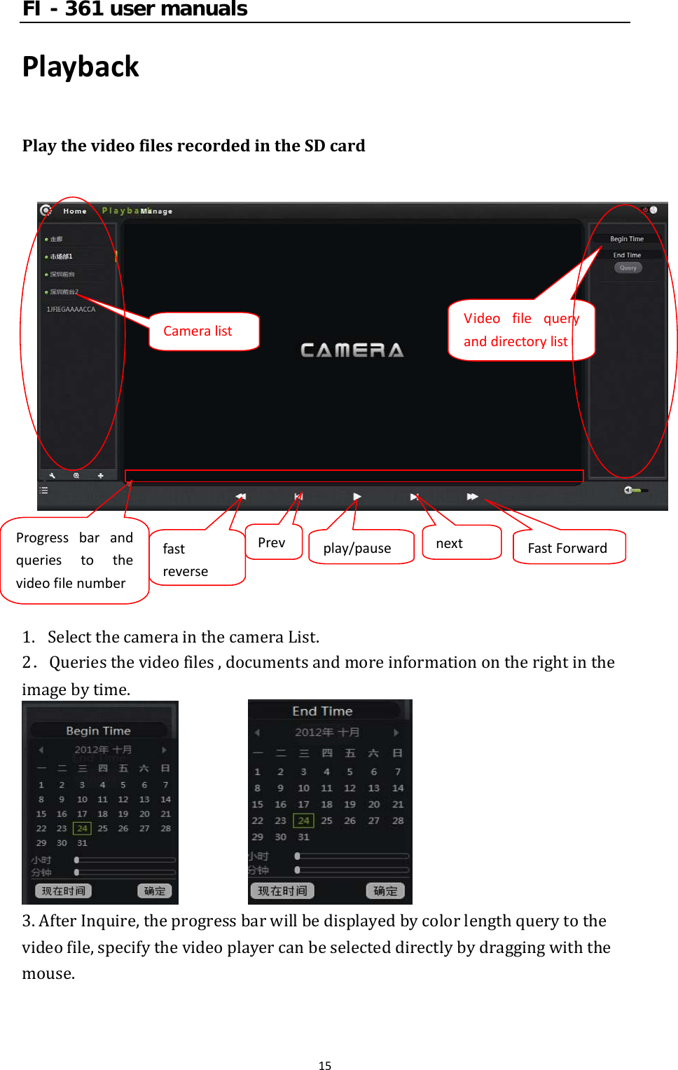 FI - 361 user manuals15PlaybackPlaythevideofilesrecordedintheSDcard1. SelectthecamerainthecameraList.2．Queriesthevideofiles,documentsandmoreinformationontherightintheimagebytime. 3.AfterInquire,theprogressbarwillbedisplayedbycolorlengthquerytothevideofile,specifythevideoplayercanbeselecteddirectlybydraggingwiththemouse.CameralistVideofilequeryanddirectorylistProgressbarandqueriestothevideofilenumberfastreversePrevplay/pausenextFastForward