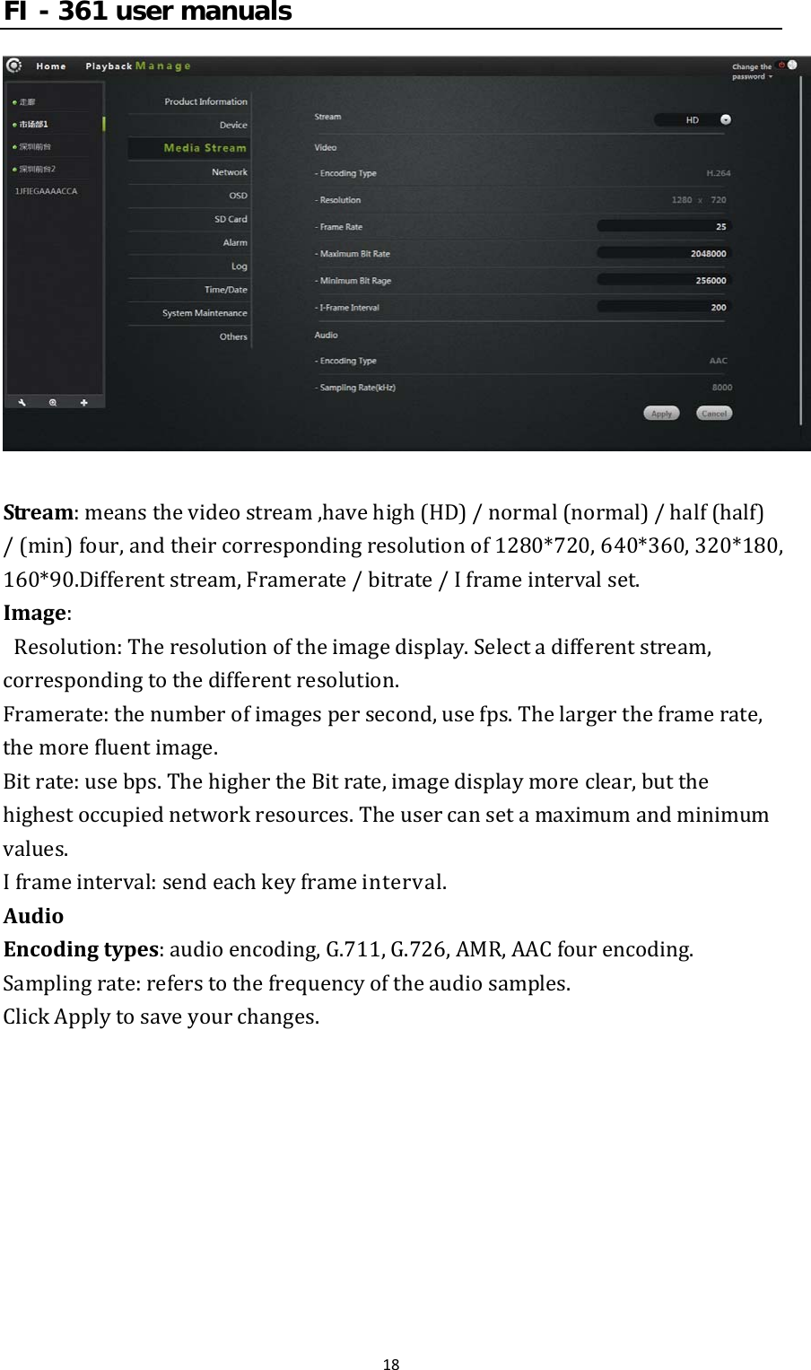 FI - 361 user manuals18Stream:meansthevideostream,havehigh(HD)/normal(normal)/half(half)/(min)four,andtheircorrespondingresolutionof1280*720,640*360,320*180,160*90.Differentstream,Framerate/bitrate/Iframeintervalset.Image: Resolution:Theresolutionoftheimagedisplay.Selectadifferentstream,correspondingtothedifferentresolution.Framerate:thenumberofimagespersecond,usefps.Thelargertheframerate,themorefluentimage.Bitrate:usebps.ThehighertheBitrate,imagedisplaymoreclear,butthehighestoccupiednetworkresources.Theusercansetamaximumandminimumvalues.Iframeinterval:sendeachkeyframeinterval.AudioEncodingtypes:audioencoding,G.711,G.726,AMR,AACfourencoding.Samplingrate:referstothefrequencyoftheaudiosamples.ClickApplytosaveyourchanges.
