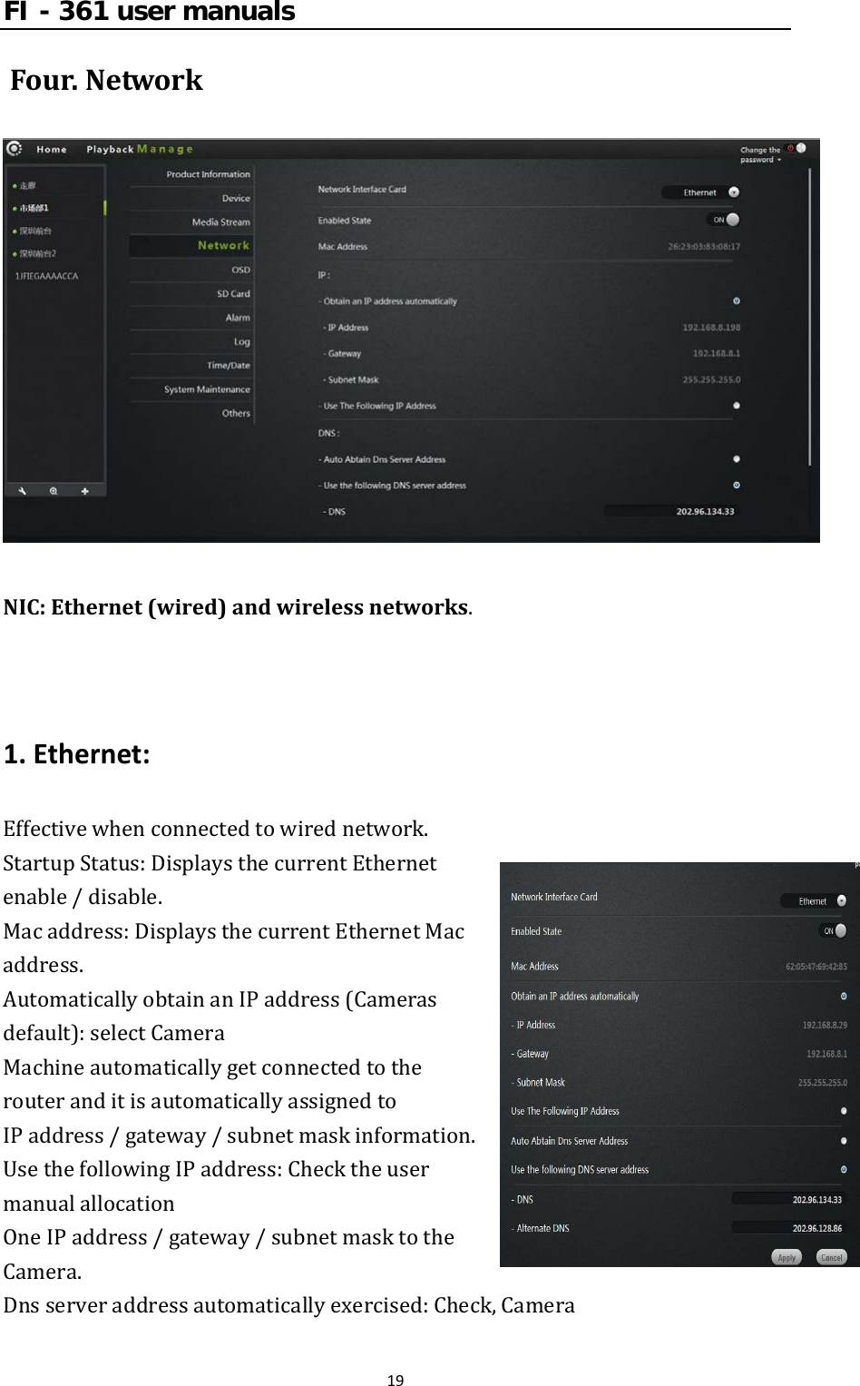 FI - 361 user manuals19Four.NetworkNIC:Ethernet(wired)andwirelessnetworks.1.Ethernet:Effectivewhenconnectedtowirednetwork.StartupStatus:DisplaysthecurrentEthernetenable/disable.Macaddress:DisplaysthecurrentEthernetMacaddress.AutomaticallyobtainanIPaddress(Camerasdefault):selectCameraMachineautomaticallygetconnectedtotherouteranditisautomaticallyassignedtoIPaddress/gateway/subnetmaskinformation.UsethefollowingIPaddress:ChecktheusermanualallocationOneIPaddress/gateway/subnetmasktotheCamera.Dnsserveraddressautomaticallyexercised:Check,Camera