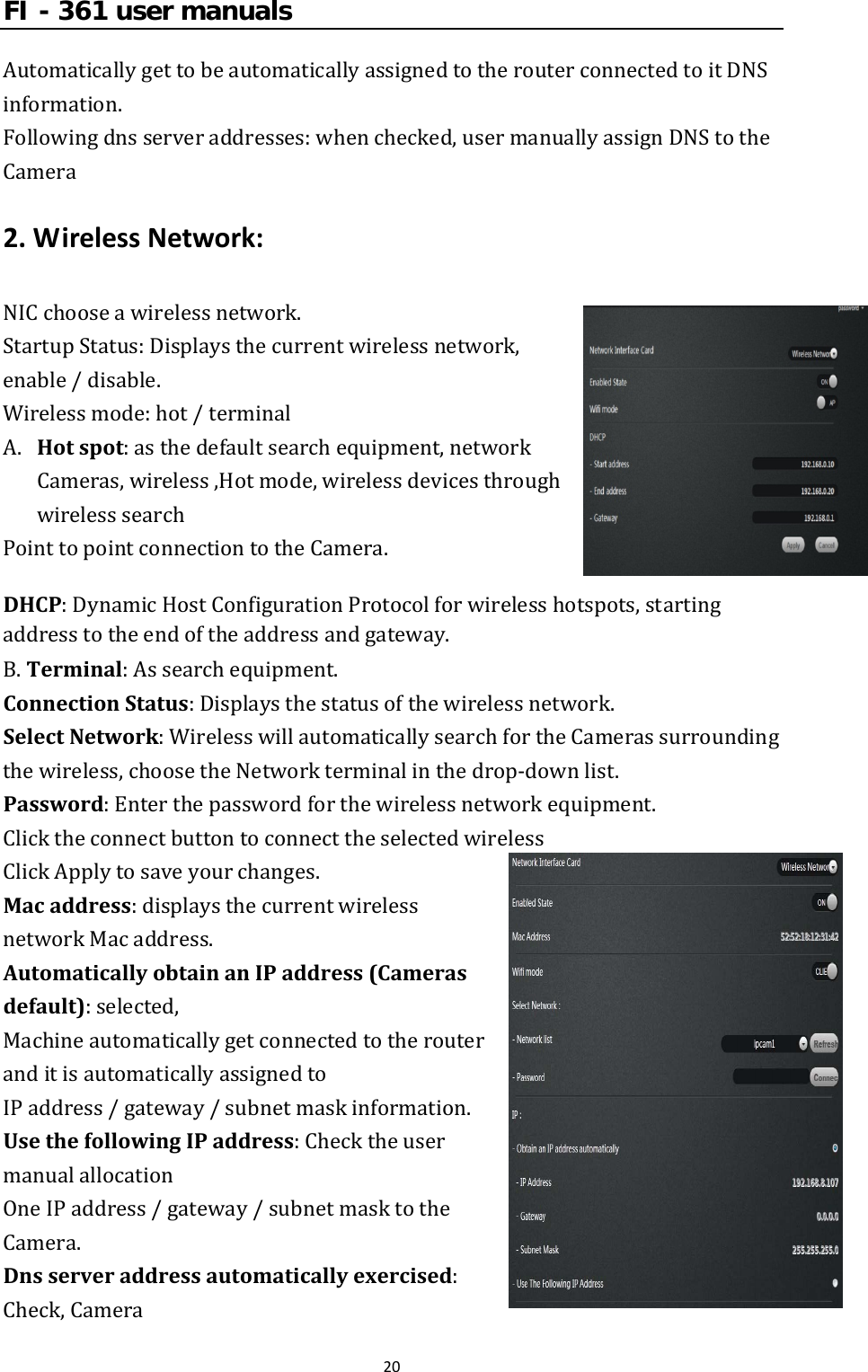 FI - 361 user manuals20AutomaticallygettobeautomaticallyassignedtotherouterconnectedtoitDNSinformation.Followingdnsserveraddresses:whenchecked,usermanuallyassignDNStotheCamera2.WirelessNetwork:NICchooseawirelessnetwork. StartupStatus:Displaysthecurrentwirelessnetwork,enable/disable.Wirelessmode:hot/terminalA. Hotspot:asthedefaultsearchequipment,networkCameras,wireless,Hotmode,wirelessdevicesthroughwirelesssearchPointtopointconnectiontotheCamera. DHCP:DynamicHostConfigurationProtocolforwirelesshotspots,startingaddresstotheendoftheaddressandgateway. B.Terminal:Assearchequipment.ConnectionStatus:Displaysthestatusofthewirelessnetwork.SelectNetwork:WirelesswillautomaticallysearchfortheCamerassurroundingthewireless,choosetheNetworkterminalinthedrop‐downlist.Password:Enterthepasswordforthewirelessnetworkequipment.ClicktheconnectbuttontoconnecttheselectedwirelessClickApplytosaveyourchanges.Macaddress:displaysthecurrentwirelessnetworkMacaddress.AutomaticallyobtainanIPaddress(Camerasdefault):selected,MachineautomaticallygetconnectedtotherouteranditisautomaticallyassignedtoIPaddress/gateway/subnetmaskinformation.UsethefollowingIPaddress:ChecktheusermanualallocationOneIPaddress/gateway/subnetmasktotheCamera.Dnsserveraddressautomaticallyexercised:Check,Camera