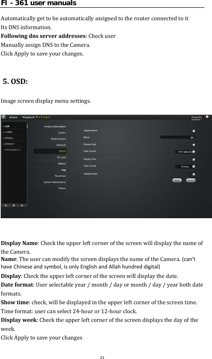 FI - 361 user manuals21AutomaticallygettobeautomaticallyassignedtotherouterconnectedtoitItsDNSinformation.Followingdnsserveraddresses:CheckuserManuallyassignDNStotheCamera.ClickApplytosaveyourchanges.5.OSD:Imagescreendisplaymenusettings.DisplayName:ChecktheupperleftcornerofthescreenwilldisplaythenameoftheCamera.Name:TheusercanmodifythescreendisplaysthenameoftheCamera.(can&apos;thaveChineseandsymbol,isonlyEnglishandAllahhundreddigital)Display:Checktheupperleftcornerofthescreenwilldisplaythedate.Dateformat:Userselectableyear/month/dayormonth/day/yearbothdateformats.Showtime:check,willbedisplayedintheupperleftcornerofthescreentime.Timeformat:usercanselect24‐houror12‐hourclock.Displayweek:Checktheupperleftcornerofthescreendisplaysthedayoftheweek.ClickApplytosaveyourchanges