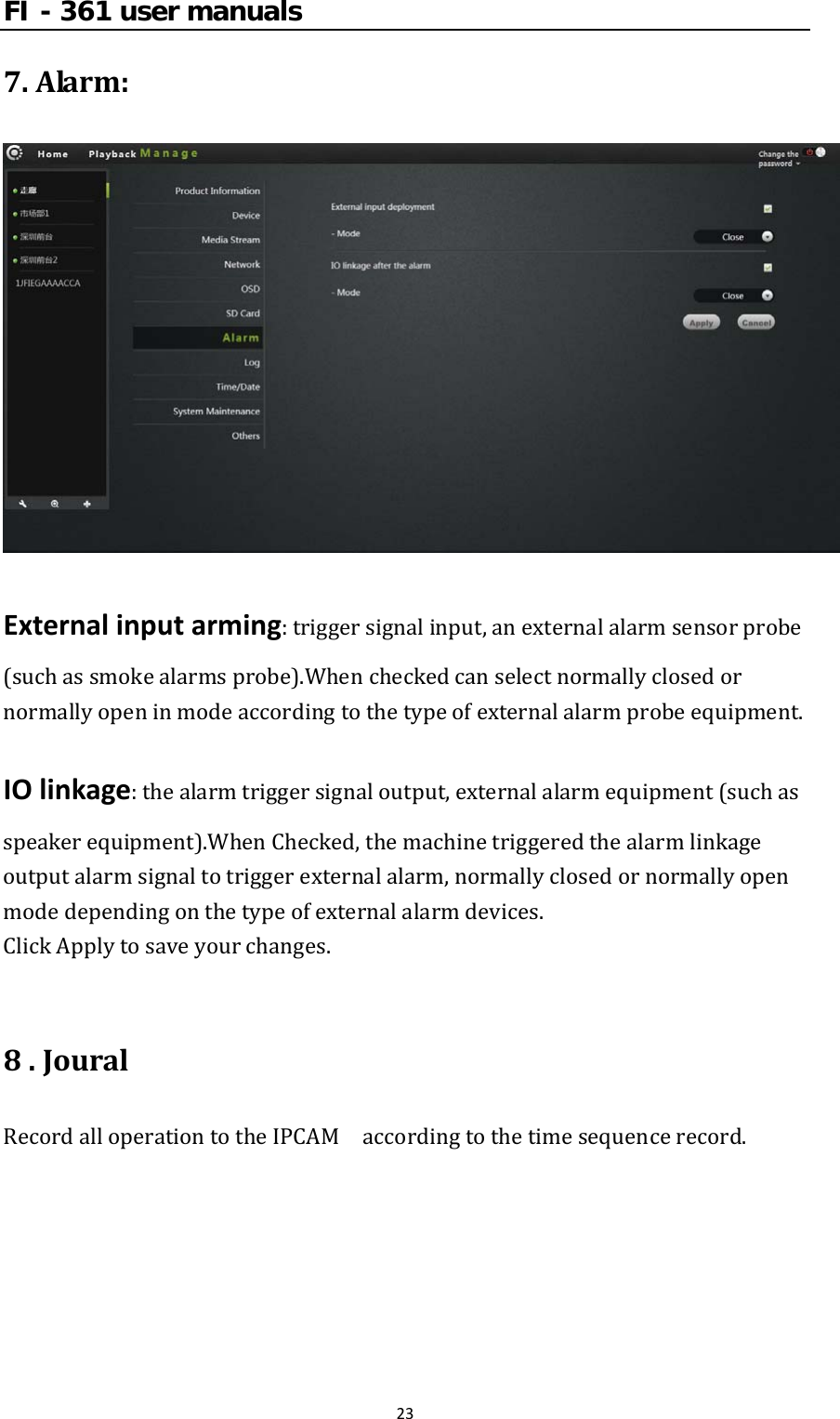 FI - 361 user manuals237.Alarm:Externalinputarming:triggersignalinput,anexternalalarmsensorprobe(suchassmokealarmsprobe).Whencheckedcanselectnormallyclosedornormallyopeninmodeaccordingtothetypeofexternalalarmprobeequipment.IOlinkage:thealarmtriggersignaloutput,externalalarmequipment(suchasspeakerequipment).WhenChecked,themachinetriggeredthealarmlinkageoutputalarmsignaltotriggerexternalalarm,normallyclosedornormallyopenmodedependingonthetypeofexternalalarmdevices.ClickApplytosaveyourchanges.8.JouralRecordalloperationtotheIPCAM  accordingtothetimesequencerecord.