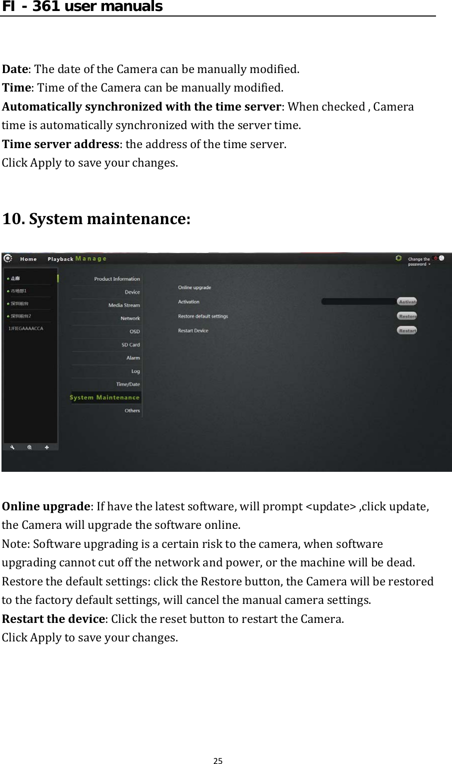 FI - 361 user manuals25Date:ThedateoftheCameracanbemanuallymodified.Time:TimeoftheCameracanbemanuallymodified.Automaticallysynchronizedwiththetimeserver:Whenchecked,Cameratimeisautomaticallysynchronizedwiththeservertime.Timeserveraddress:theaddressofthetimeserver.ClickApplytosaveyourchanges.10.Systemmaintenance:Onlineupgrade:Ifhavethelatestsoftware,willprompt&lt;update&gt;,clickupdate,theCamerawillupgradethesoftwareonline.Note:Softwareupgradingisacertainrisktothecamera,whensoftwareupgradingcannotcutoffthenetworkandpower,orthemachinewillbedead.Restorethedefaultsettings:clicktheRestorebutton,theCamerawillberestoredtothefactorydefaultsettings,willcancelthemanualcamerasettings.Restartthedevice:ClicktheresetbuttontorestarttheCamera.ClickApplytosaveyourchanges.