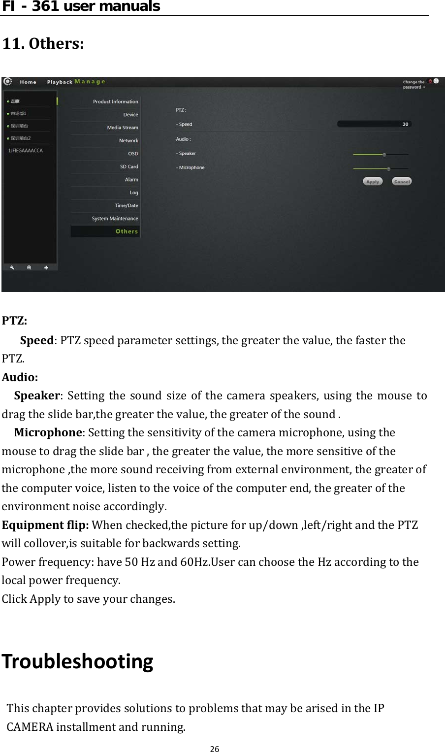 FI - 361 user manuals2611.Others:PTZ:Speed:PTZspeedparametersettings,thegreaterthevalue,thefasterthePTZ.Audio:Speaker:Settingthesoundsizeofthecameraspeakers,usingthemouse todragtheslidebar,thegreaterthevalue,thegreaterofthesound.Microphone:Settingthesensitivityofthecameramicrophone,usingthemousetodragtheslidebar,thegreaterthevalue,themoresensitiveofthemicrophone,themoresoundreceivingfromexternalenvironment,thegreaterofthecomputervoice,listentothevoiceofthecomputerend,thegreateroftheenvironmentnoiseaccordingly.Equipmentflip:Whenchecked,thepictureforup/down,left/rightandthePTZwillcollover,issuitableforbackwardssetting.Powerfrequency:have50Hzand60Hz.UsercanchoosetheHzaccordingtothelocalpowerfrequency.ClickApplytosaveyourchanges.TroubleshootingThischapterprovidessolutionstoproblemsthatmaybearisedintheIPCAMERAinstallmentandrunning.