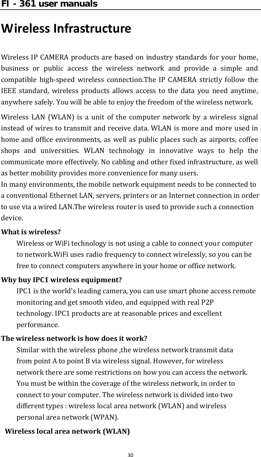 FI - 361 user manuals30WirelessInfrastructureWirelessIPCAMERAproductsare basedonindustrystandardsforyourhome,business or public access the wireless network and provide a simple andcompatible high‐speed wireless connection.The IP CAMERA strictly follow theIEEE standard, wireless products allows access to the data you need anytime,anywheresafely.Youwillbeabletoenjoythefreedomofthewirelessnetwork.Wireless LAN (WLAN) is a unit of the computer network by a wireless signalinsteadofwirestotransmitandreceivedata.WLANismoreandmoreusedinhomeandofficeenvironments,aswellaspublicplacessuchasairports,coffeeshops and universities. WLAN technology in innovative ways to help thecommunicatemoreeffectively.Nocablingandotherfixedinfrastructure,aswellasbettermobilityprovidesmoreconvenienceformanyusers. Inmanyenvironments,themobilenetworkequipmentneedstobeconnectedtoaconventionalEthernetLAN,servers,printersoranInternetconnectioninordertouseviaawiredLAN.Thewirelessrouterisusedtoprovidesuchaconnectiondevice.Whatiswireless?WirelessorWiFitechnologyisnotusingacabletoconnectyourcomputertonetwork.WiFiusesradiofrequencytoconnectwirelessly,soyoucanbefreetoconnectcomputersanywhereinyourhomeorofficenetwork.WhybuyIPC1wirelessequipment?IPC1istheworld&apos;sleadingcamera,youcanusesmartphoneaccessremotemonitoringandgetsmoothvideo,andequippedwithrealP2Ptechnology.IPC1productsareatreasonablepricesandexcellentperformance.Thewirelessnetworkishowdoesitwork?Similarwiththewirelessphone,thewirelessnetworktransmitdatafrompointAtopointBviawirelesssignal.However,forwirelessnetworktherearesomerestrictionsonhowyoucanaccessthenetwork.Youmustbewithinthecoverageofthewirelessnetwork,inordertoconnecttoyourcomputer.Thewirelessnetworkisdividedintotwodifferenttypes:wirelesslocalareanetwork(WLAN)andwirelesspersonalareanetwork(WPAN).Wirelesslocalareanetwork(WLAN)
