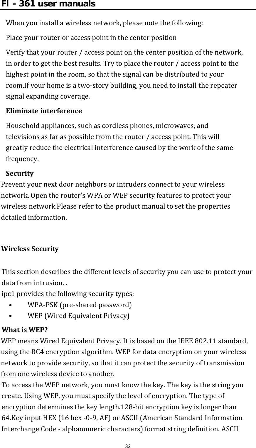 FI - 361 user manuals32Whenyouinstallawirelessnetwork,pleasenotethefollowing:PlaceyourrouteroraccesspointinthecenterpositionVerifythatyourrouter/accesspointonthecenterpositionofthenetwork,inordertogetthebestresults.Trytoplacetherouter/accesspointtothehighestpointintheroom,sothatthesignalcanbedistributedtoyourroom.Ifyourhomeisatwo‐storybuilding,youneedtoinstalltherepeatersignalexpandingcoverage.EliminateinterferenceHouseholdappliances,suchascordlessphones,microwaves,andtelevisionsasfaraspossiblefromtherouter/accesspoint.Thiswillgreatlyreducetheelectricalinterferencecausedbytheworkofthesamefrequency.SecurityPreventyournextdoorneighborsorintrudersconnecttoyourwirelessnetwork.Opentherouter&apos;sWPAorWEPsecurityfeaturestoprotectyourwirelessnetwork.Pleaserefertotheproductmanualtosetthepropertiesdetailedinformation.WirelessSecurityThissectiondescribesthedifferentlevelsofsecurityyoucanusetoprotectyourdatafromintrusion..ipc1providesthefollowingsecuritytypes:•  WPA‐PSK(pre‐sharedpassword)•  WEP(WiredEquivalentPrivacy)WhatisWEP?WEPmeansWiredEquivalentPrivacy.ItisbasedontheIEEE802.11standard,usingtheRC4encryptionalgorithm.WEPfordataencryptiononyourwirelessnetworktoprovidesecurity,sothatitcanprotectthesecurityoftransmissionfromonewirelessdevicetoanother.ToaccesstheWEPnetwork,youmustknowthekey.Thekeyisthestringyoucreate.UsingWEP,youmustspecifythelevelofencryption.Thetypeofencryptiondeterminesthekeylength.128‐bitencryptionkeyislongerthan64.KeyinputHEX(16hex‐0‐9,AF)orASCII(AmericanStandardInformationInterchangeCode‐alphanumericcharacters)formatstringdefinition.ASCII