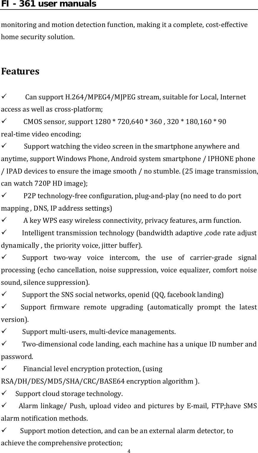FI - 361 user manuals4monitoringandmotiondetectionfunction,makingitacomplete,cost‐effectivehomesecuritysolution.Features9 CansupportH.264/MPEG4/MJPEGstream,suitableforLocal,Internetaccessaswellascross‐platform;9 CMOSsensor,support1280*720,640*360,320*180,160*90real‐timevideoencoding;9  Supportwatchingthevideoscreeninthesmartphoneanywhereandanytime,supportWindowsPhone,Androidsystemsmartphone/IPHONEphone/IPADdevicestoensuretheimagesmooth/nostumble.(25imagetransmission,canwatch720PHDimage);9 P2Ptechnology‐freeconfiguration,plug‐and‐play(noneedtodoportmapping,DNS,IPaddresssettings)9 AkeyWPSeasywirelessconnectivity,privacyfeatures,armfunction.9 Intelligenttransmissiontechnology(bandwidthadaptive,coderateadjustdynamically,thepriorityvoice,jitterbuffer).9 Support two‐way voice intercom, the use of carrier‐gradesignalprocessing(echocancellation,noisesuppression,voiceequalizer,comfortnoisesound,silencesuppression).9  SupporttheSNSsocialnetworks,openid(QQ,facebooklanding)9 Support firmware remote upgrading (automatically prompt the latestversion).9  Supportmulti‐users,multi‐devicemanagements.9 Two‐dimensionalcodelanding,eachmachinehasauniqueIDnumberandpassword.9Financiallevelencryptionprotection,(usingRSA/DH/DES/MD5/SHA/CRC/BASE64encryptionalgorithm).9 Supportcloudstoragetechnology.9 Alarm linkage/ Push, upload video and pictures by E‐mail, FTP;have SMSalarmnotificationmethods.9 Supportmotiondetection,andcanbeanexternalalarmdetector,toachievethecomprehensiveprotection;