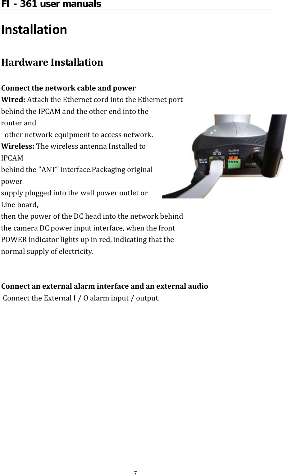 FI - 361 user manuals7InstallationHardwareInstallationConnectthenetworkcableandpowerWired:AttachtheEthernetcordintotheEthernetport behindtheIPCAMandtheotherendintotherouterand othernetworkequipmenttoaccessnetwork.Wireless:ThewirelessantennaInstalledtoIPCAM behindthe&quot;ANT&quot;interface.Packagingoriginalpower supplypluggedintothewallpoweroutletorLineboard,thenthepoweroftheDCheadintothenetworkbehind thecameraDCpowerinputinterface,whenthefront POWERindicatorlightsupinred,indicatingthatthe normalsupplyofelectricity.ConnectanexternalalarminterfaceandanexternalaudioConnecttheExternalI/Oalarminput/output.