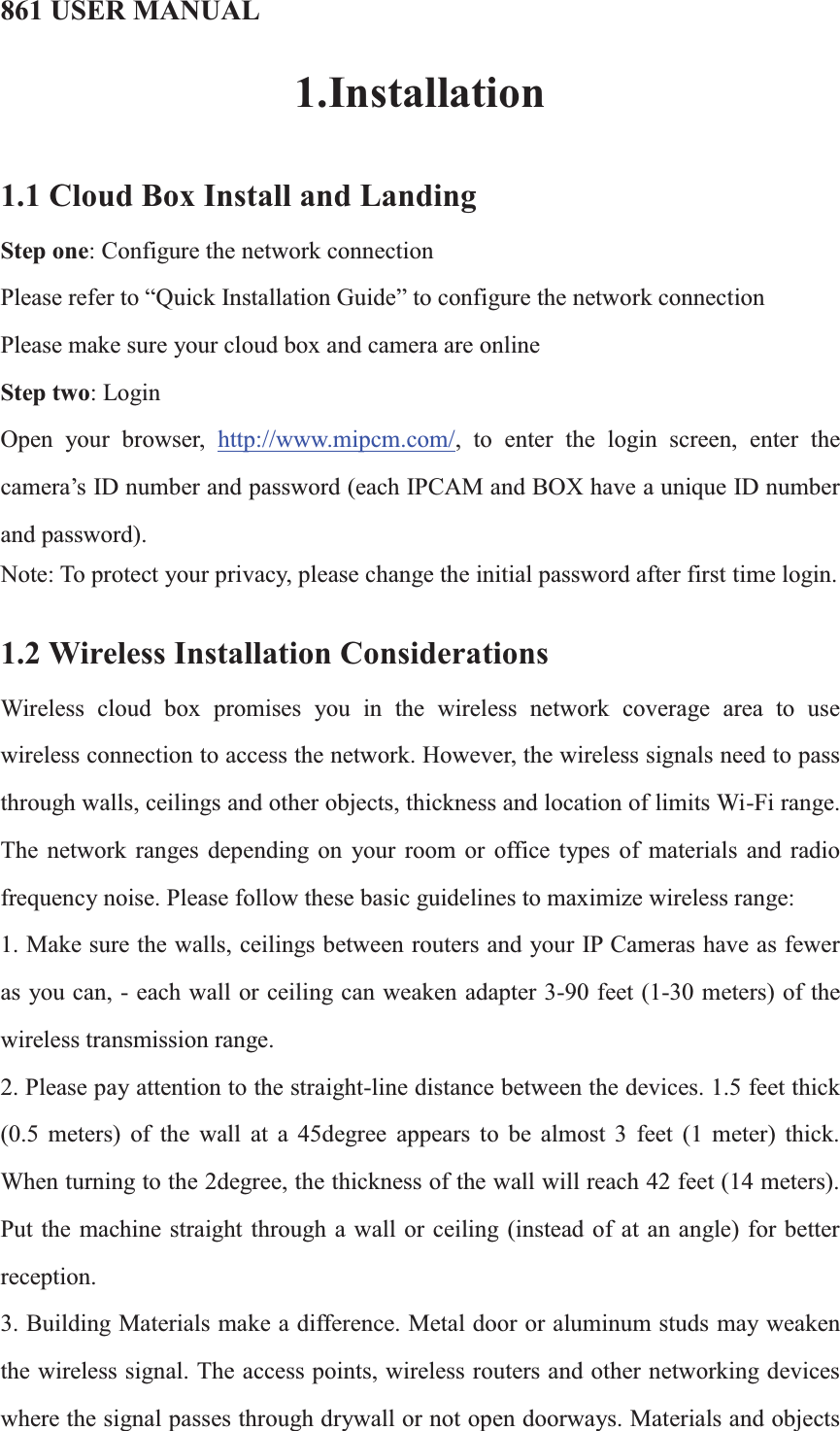 861 USER MANUAL1.Installation1.1 Cloud Box Install and LandingStep one: Configure the network connectionPlease refer to “Quick Installation Guide”to configure the network connectionPlease make sure your cloud box and camera are onlineStep two: LoginOpen your browser, http://www.mipcm.com/, to enter the login screen, enter the camera’s ID number and password (each IPCAM and BOX have a unique ID number and password).Note: To protect your privacy, please change the initial password after first time login.1.2 Wireless Installation ConsiderationsWireless cloud box promises you in the wireless network coverage area to use wireless connection to access the network. However, the wireless signals need to pass through walls, ceilings and other objects, thickness and location of limits Wi-Fi range. The network ranges depending on your room or office types of materials and radio frequency noise. Please follow these basic guidelines to maximize wireless range: 1. Make sure the walls, ceilings between routers and your IP Cameras have as fewer as you can, - each wall or ceiling can weaken adapter 3-90 feet (1-30 meters) of the wireless transmission range.2. Please pay attention to the straight-line distance between the devices. 1.5 feet thick (0.5 meters) of the wall at a 45degree appears to be almost 3 feet (1 meter) thick. When turning to the 2degree, the thickness of the wall will reach 42 feet (14 meters). Put the machine straight through a wall or ceiling (instead of at an angle) for better reception. 3. Building Materials make a difference. Metal door or aluminum studs may weaken the wireless signal. The access points, wireless routers and other networking devices where the signal passes through drywall or not open doorways. Materials and objects 