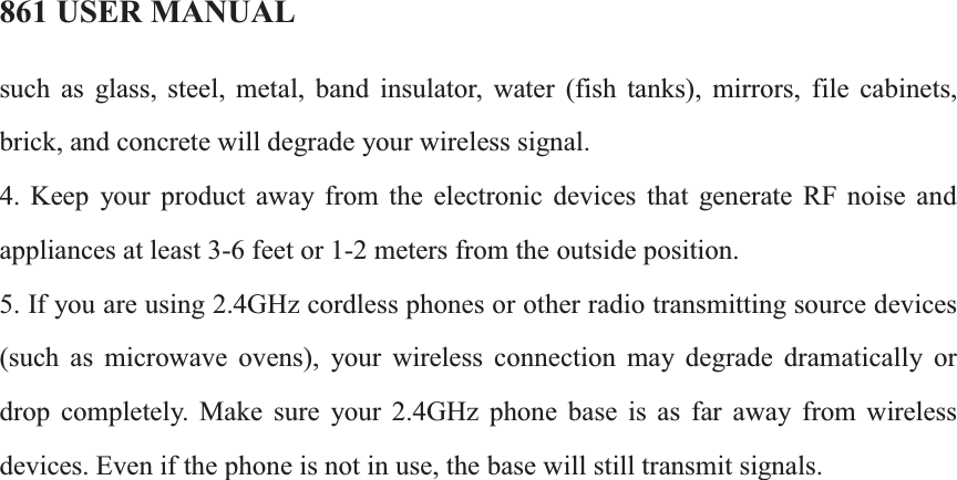 861 USER MANUALsuch as glass, steel, metal, band insulator, water (fish tanks), mirrors, file cabinets, brick, and concrete will degrade your wireless signal. 4. Keep your product away from the electronic devices that generate RF noise and appliances at least 3-6 feet or 1-2 meters from the outside position. 5. If you are using 2.4GHz cordless phones or other radio transmitting source devices (such as microwave ovens), your wireless connection may degrade dramatically or drop completely. Make sure your 2.4GHz phone base is as far away from wireless devices. Even if the phone is not in use, the base will still transmit signals.                