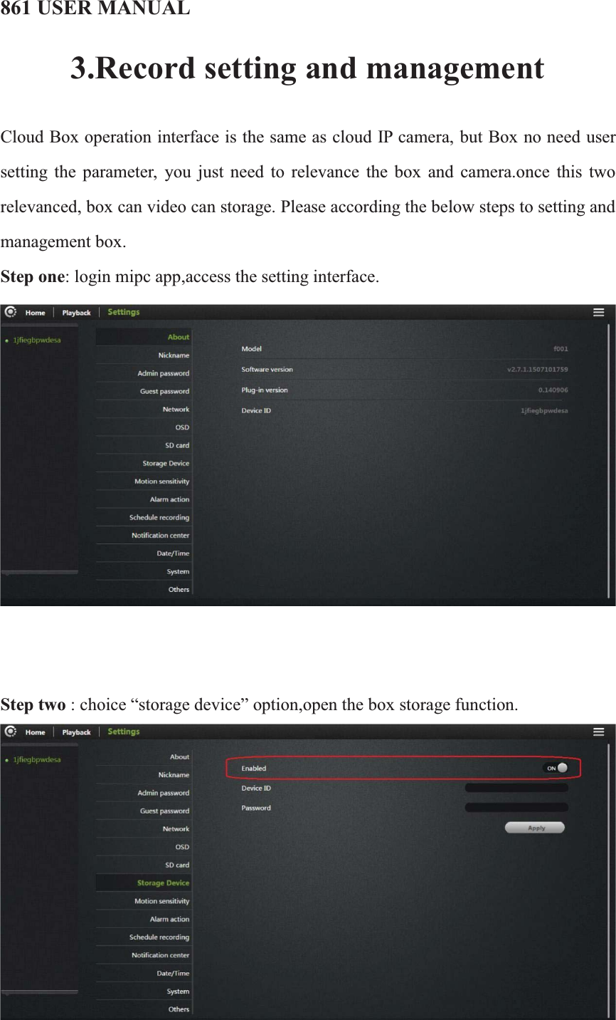 861 USER MANUAL3.Record setting and managementCloud Box operation interface is the same as cloud IP camera, but Box no need user setting the parameter, you just need to relevance the box and camera.once this two relevanced, box can video can storage. Please according the below steps to setting and management box.Step one: login mipc app,access the setting interface.    Step two :choice “storage device” option,open the box storage function.   