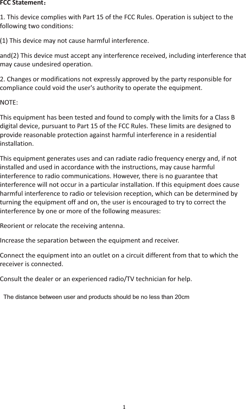 1FCCStatement˖1.ThisdevicecomplieswithPart15oftheFCCRules.Operationissubjecttothefollowingtwoconditions:(1)Thisdevicemaynotcauseharmfulinterference.and(2)Thisdevicemustacceptanyinterferencereceived,includinginterferencethatmaycauseundesiredoperation.2.Changesormodificationsnotexpresslyapprovedbythepartyresponsibleforcompliancecouldvoidtheuser&apos;sauthoritytooperatetheequipment.NOTE:ThisequipmenthasbeentestedandfoundtocomplywiththelimitsforaClassBdigitaldevice,pursuanttoPart15oftheFCCRules.Theselimitsaredesignedtoprovidereasonableprotectionagainstharmfulinterferenceinaresidentialinstallation.Thisequipmentgeneratesusesandcanradiateradiofrequencyenergyand,ifnotinstalledandusedinaccordancewiththeinstructions,maycauseharmfulinterferencetoradiocommunications.However,thereisnoguaranteethatinterferencewillnotoccurinaparticularinstallation.Ifthisequipmentdoescauseharmfulinterferencetoradioortelevisionreception,whichcanbedeterminedbyturningtheequipmentoffandon,theuserisencouragedtotrytocorrecttheinterferencebyoneormoreofthefollowingmeasures:Reorientorrelocatethereceivingantenna.Increasetheseparationbetweentheequipmentandreceiver.Connecttheequipmentintoanoutletonacircuitdifferentfromthattowhichthereceiverisconnected.Consultthedealeroranexperiencedradio/TVtechnicianforhelp.The distance between user and products should be no less than 20cm