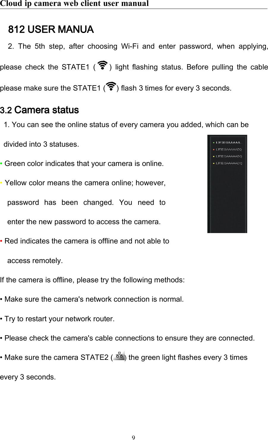 Cloud ip camera web client user manual9812 USER MANUA2. The 5th step, after choosing Wi-Fi and enter password, when applying,please check the STATE1 ( ) light flashing status. Before pulling the cableplease make sure the STATE1 ( ) flash 3 times for every 3 seconds.3.2 Camera status1. You can see the online status of every camera you added, which can bedivided into 3 statuses.•Green color indicates that your camera is online.•Yellow color means the camera online; however,password has been changed. You need toenter the new password to access the camera.•Red indicates the camera is offline and not able toaccess remotely.If the camera is offline, please try the following methods:• Make sure the camera&apos;s network connection is normal.• Try to restart your network router.• Please check the camera&apos;s cable connections to ensure they are connected.• Make sure the camera STATE2 ( )the green light flashes every 3 timesevery 3 seconds.