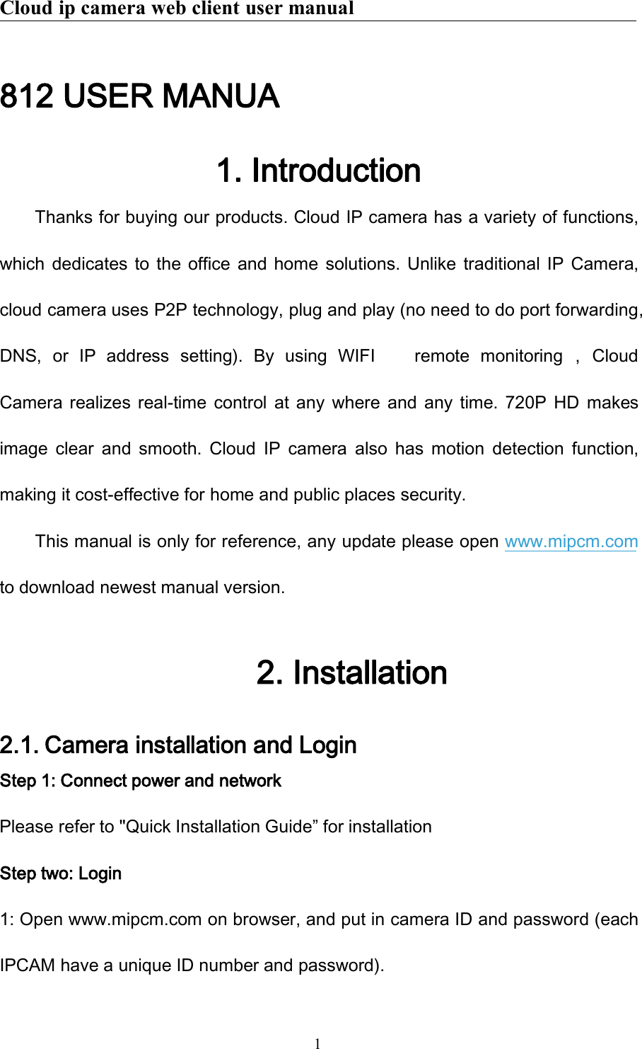 Cloud ip camera web client user manual1812 USER MANUA1. IntroductionThanks for buying our products. Cloud IP camera has a variety of functions,which dedicates to the office and home solutions. Unlike traditional IP Camera,cloud camera uses P2P technology, plug and play (no need to do port forwarding,DNS, or IP address setting). By using WIFI remote monitoring ， CloudCamera realizes real-time control at any where and any time. 720P HD makesimage clear and smooth. Cloud IP camera also has motion detection function,making it cost-effective for home and public places security.This manual is only for reference, any update please open www.mipcm.comto download newest manual version.2. Installation2.1. Camera installation and LoginStep 1: Connect power and networkPlease refer to &quot;Quick Installation Guide” for installationStep two: Login1: Open www.mipcm.com on browser, and put in camera ID and password (eachIPCAM have a unique ID number and password).
