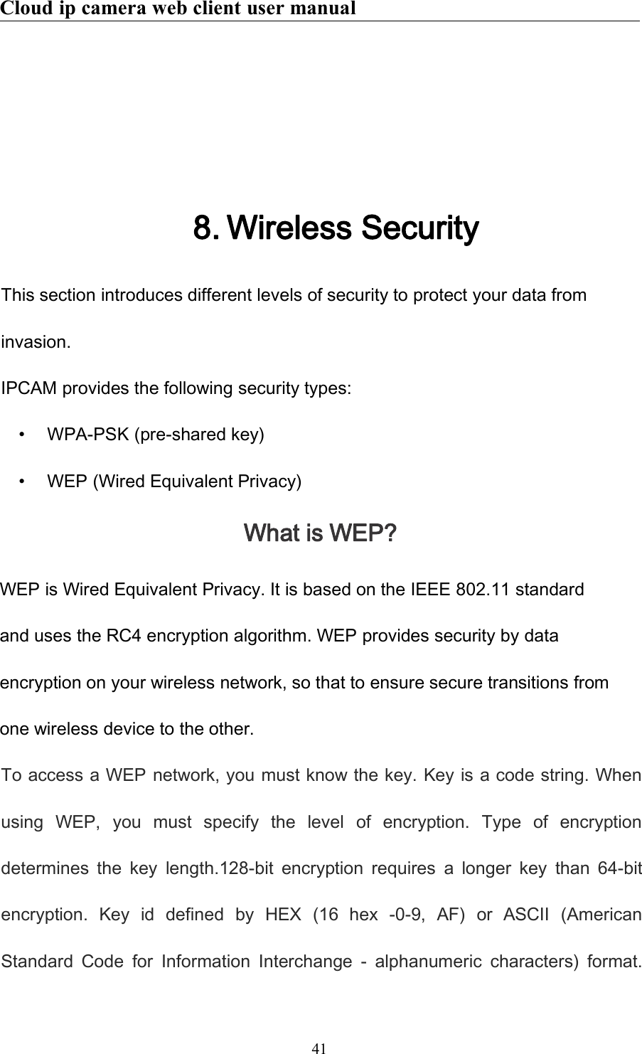 Cloud ip camera web client user manual418. Wireless SecurityThis section introduces different levels of security to protect your data frominvasion.IPCAM provides the following security types:• WPA-PSK (pre-shared key)• WEP (Wired Equivalent Privacy)What is WEP?WEP is Wired Equivalent Privacy. It is based on the IEEE 802.11 standardand uses the RC4 encryption algorithm. WEP provides security by dataencryption on your wireless network, so that to ensure secure transitions fromone wireless device to the other.To access a WEP network, you must know the key. Key is a code string. Whenusing WEP, you must specify the level of encryption. Type of encryptiondetermines the key length.128-bit encryption requires a longer key than 64-bitencryption. Key id defined by HEX (16 hex -0-9, AF) or ASCII (AmericanStandard Code for Information Interchange - alphanumeric characters) format.