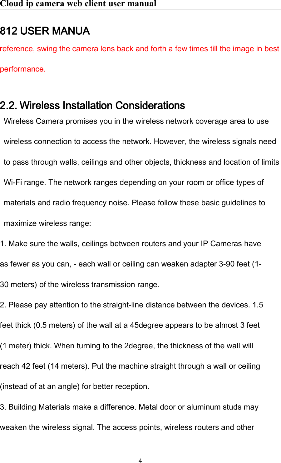 Cloud ip camera web client user manual4812 USER MANUAreference, swing the camera lens back and forth a few times till the image in bestperformance.2.2. Wireless Installation ConsiderationsWireless Camera promises you in the wireless network coverage area to usewireless connection to access the network. However, the wireless signals needto pass through walls, ceilings and other objects, thickness and location of limitsWi-Fi range. The network ranges depending on your room or office types ofmaterials and radio frequency noise. Please follow these basic guidelines tomaximize wireless range:1. Make sure the walls, ceilings between routers and your IP Cameras haveas fewer as you can, - each wall or ceiling can weaken adapter 3-90 feet (1-30 meters) of the wireless transmission range.2. Please pay attention to the straight-line distance between the devices. 1.5feet thick (0.5 meters) of the wall at a 45degree appears to be almost 3 feet(1 meter) thick. When turning to the 2degree, the thickness of the wall willreach 42 feet (14 meters). Put the machine straight through a wall or ceiling(instead of at an angle) for better reception.3. Building Materials make a difference. Metal door or aluminum studs mayweaken the wireless signal. The access points, wireless routers and other