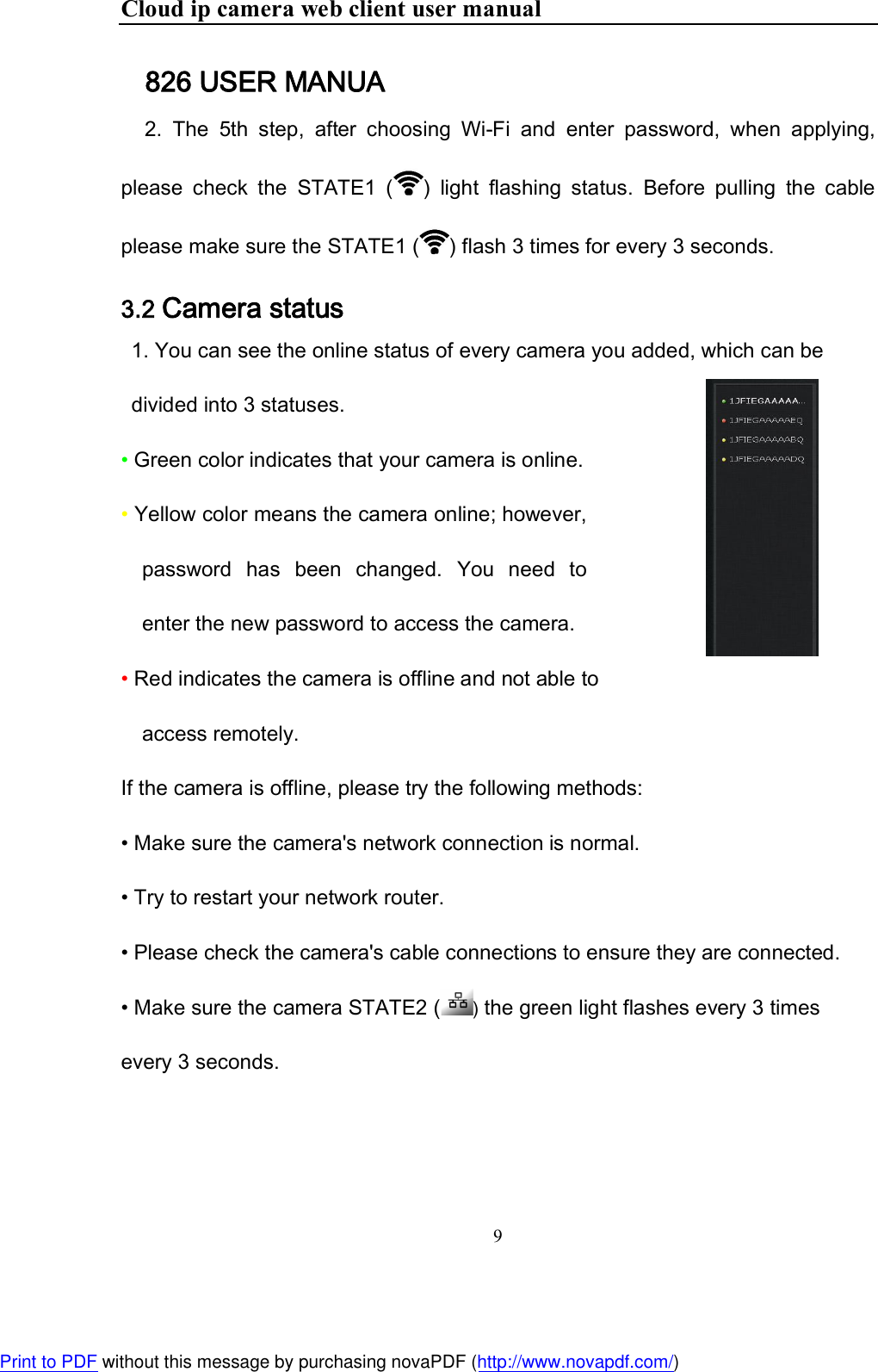 Cloud ip camera web client user manual 9     826 USER MANUA     2.  The  5th  step,  after  choosing  Wi-Fi  and  enter  password,  when  applying, please  check  the  STATE1  ( )  light  flashing  status.  Before  pulling  the  cable please make sure the STATE1 ( ) flash 3 times for every 3 seconds. 3.2 Camera status 1. You can see the online status of every camera you added, which can be divided into 3 statuses. • Green color indicates that your camera is online. • Yellow color means the camera online; however, password  has  been  changed.  You  need  to enter the new password to access the camera.  • Red indicates the camera is offline and not able to access remotely. If the camera is offline, please try the following methods:  • Make sure the camera&apos;s network connection is normal. • Try to restart your network router. • Please check the camera&apos;s cable connections to ensure they are connected. • Make sure the camera STATE2 ( ) the green light flashes every 3 times every 3 seconds. Print to PDF without this message by purchasing novaPDF (http://www.novapdf.com/)