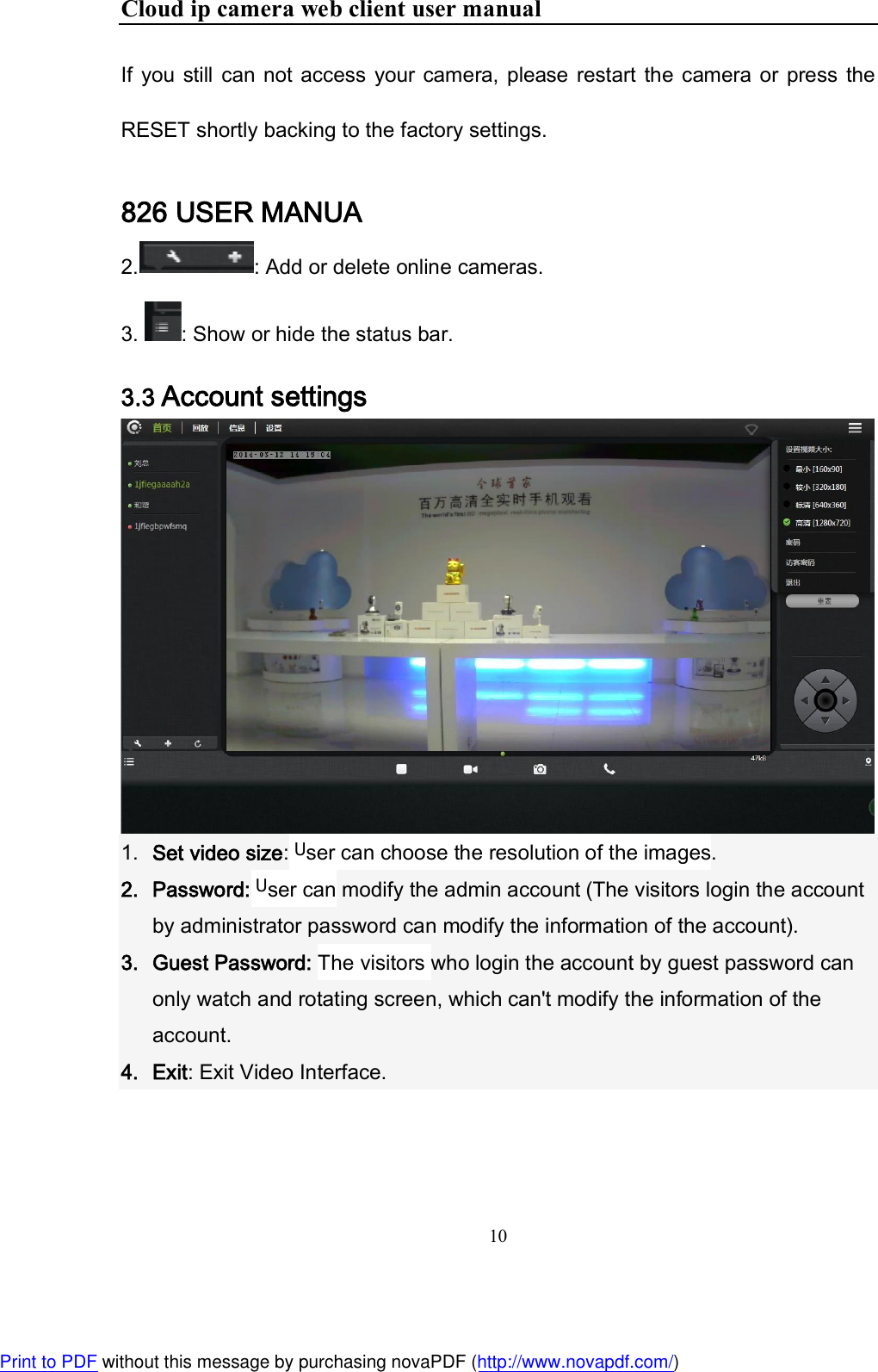 Cloud ip camera web client user manual 10  If  you still  can not access  your  camera,  please  restart  the camera or  press  the RESET shortly backing to the factory settings. 826 USER MANUA 2. : Add or delete online cameras.   3.  : Show or hide the status bar. 3.3 Account settings   1. Set video size: User can choose the resolution of the images. 2. Password: User can modify the admin account (The visitors login the account by administrator password can modify the information of the account). 3. Guest Password: The visitors who login the account by guest password can only watch and rotating screen, which can&apos;t modify the information of the account. 4. Exit: Exit Video Interface.   Print to PDF without this message by purchasing novaPDF (http://www.novapdf.com/)