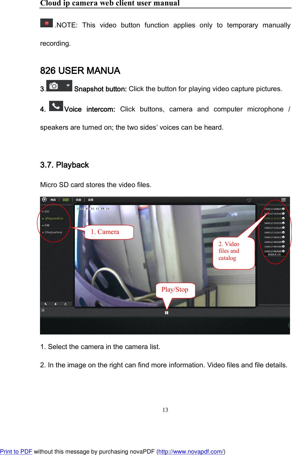 Cloud ip camera web client user manual 13  .NOTE:  This  video  button  function  applies  only  to  temporary  manually recording. 826 USER MANUA 3.  Snapshot button: Click the button for playing video capture pictures. 4. Voice  intercom:  Click  buttons,  camera  and  computer  microphone  / speakers are turned on; the two sides’ voices can be heard.  3.7. Playback Micro SD card stores the video files.   1. Select the camera in the camera list. 2. In the image on the right can find more information. Video files and file details.       2. Video files and catalog 1. Camera list Play/Stop  Print to PDF without this message by purchasing novaPDF (http://www.novapdf.com/)