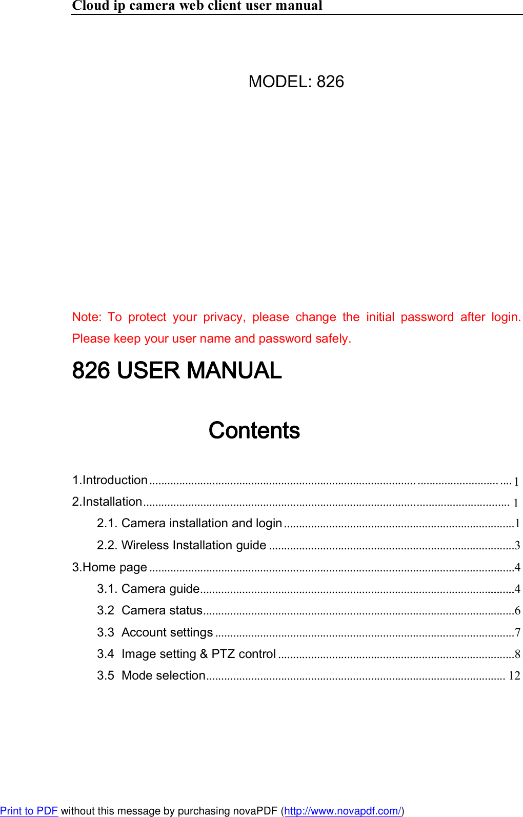 Cloud ip camera web client user manual  MODEL: 826        Note: To  protect  your  privacy,  please  change  the  initial  password  after  login. Please keep your user name and password safely. 826 USER MANUAL Contents 1.Introduction .........................................................................................2.Installation ...........................................................................................  2.1. Camera installation and login .............................................................................1 2.2. Wireless Installation guide ..................................................................................3 3.Home page ..........................................................................................................................4 3.1. Camera guide .........................................................................................................4 3.2  Camera status ........................................................................................................6 3.3  Account settings ....................................................................................................7 3.4  Image setting &amp; PTZ control ...............................................................................8 3.5  Mode selection .................................................................................................... 12 Print to PDF without this message by purchasing novaPDF (http://www.novapdf.com/)................................................................... .... 11