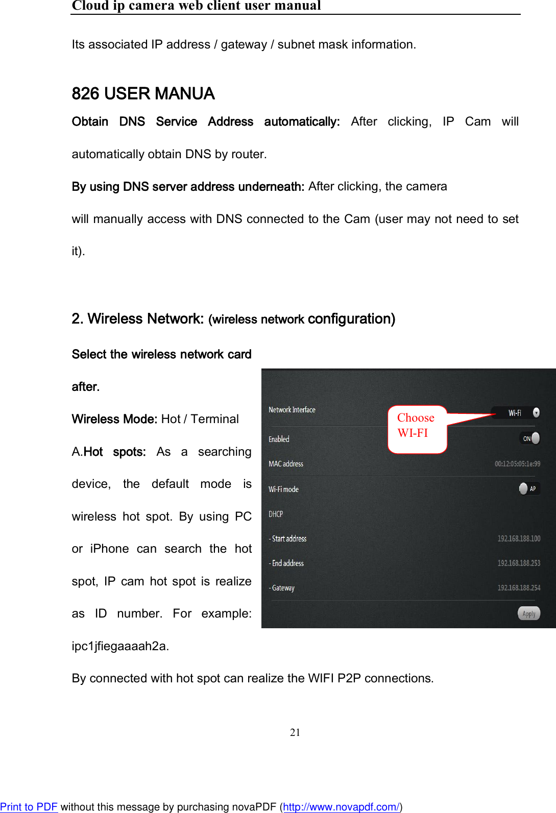 Cloud ip camera web client user manual 21  Its associated IP address / gateway / subnet mask information. 826 USER MANUA Obtain  DNS  Service  Address  automatically:  After  clicking,  IP  Cam  will automatically obtain DNS by router. By using DNS server address underneath: After clicking, the camera will manually access with DNS connected to the Cam (user may not need to set it).  2. Wireless Network: (wireless network configuration) Select the wireless network card after. Wireless Mode: Hot / Terminal A.Hot  spots:  As  a  searching device,  the  default  mode  is wireless  hot  spot.  By  using  PC or  iPhone  can  search  the  hot spot,  IP  cam  hot  spot  is  realize as  ID  number.  For  example: ipc1jfiegaaaah2a. By connected with hot spot can realize the WIFI P2P connections.  ChooseWI-FI Print to PDF without this message by purchasing novaPDF (http://www.novapdf.com/)