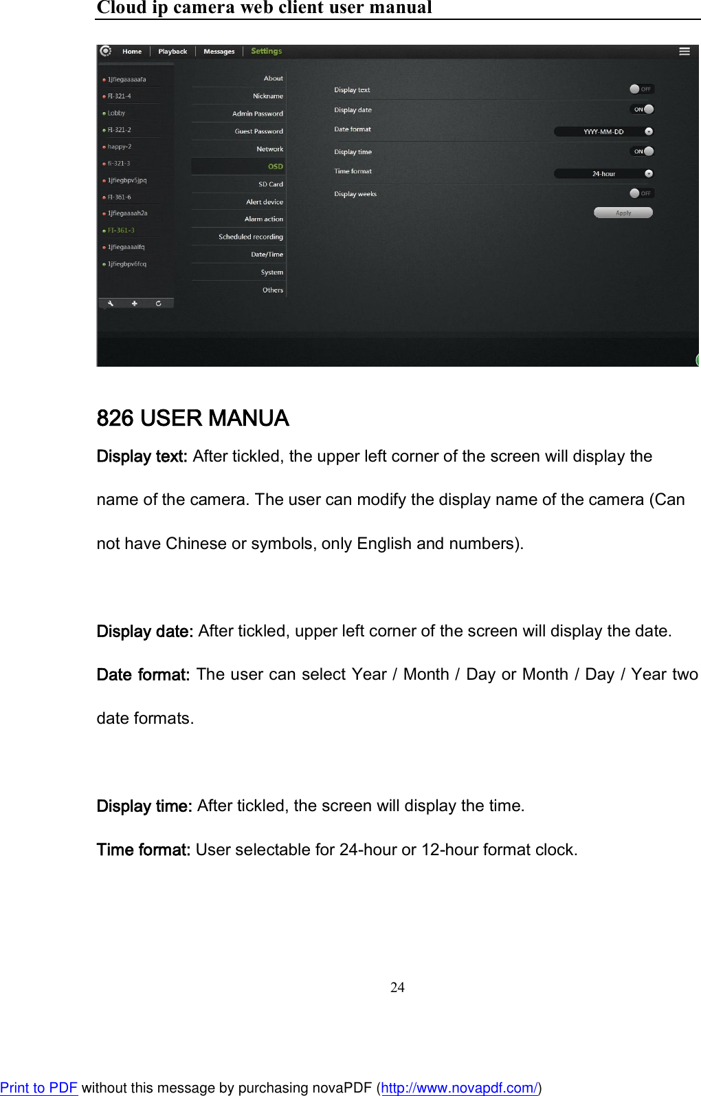 Cloud ip camera web client user manual 24   826 USER MANUA Display text: After tickled, the upper left corner of the screen will display the name of the camera. The user can modify the display name of the camera (Can not have Chinese or symbols, only English and numbers).   Display date: After tickled, upper left corner of the screen will display the date. Date format: The user can select Year / Month / Day or Month / Day / Year two date formats.   Display time: After tickled, the screen will display the time. Time format: User selectable for 24-hour or 12-hour format clock.   Print to PDF without this message by purchasing novaPDF (http://www.novapdf.com/)