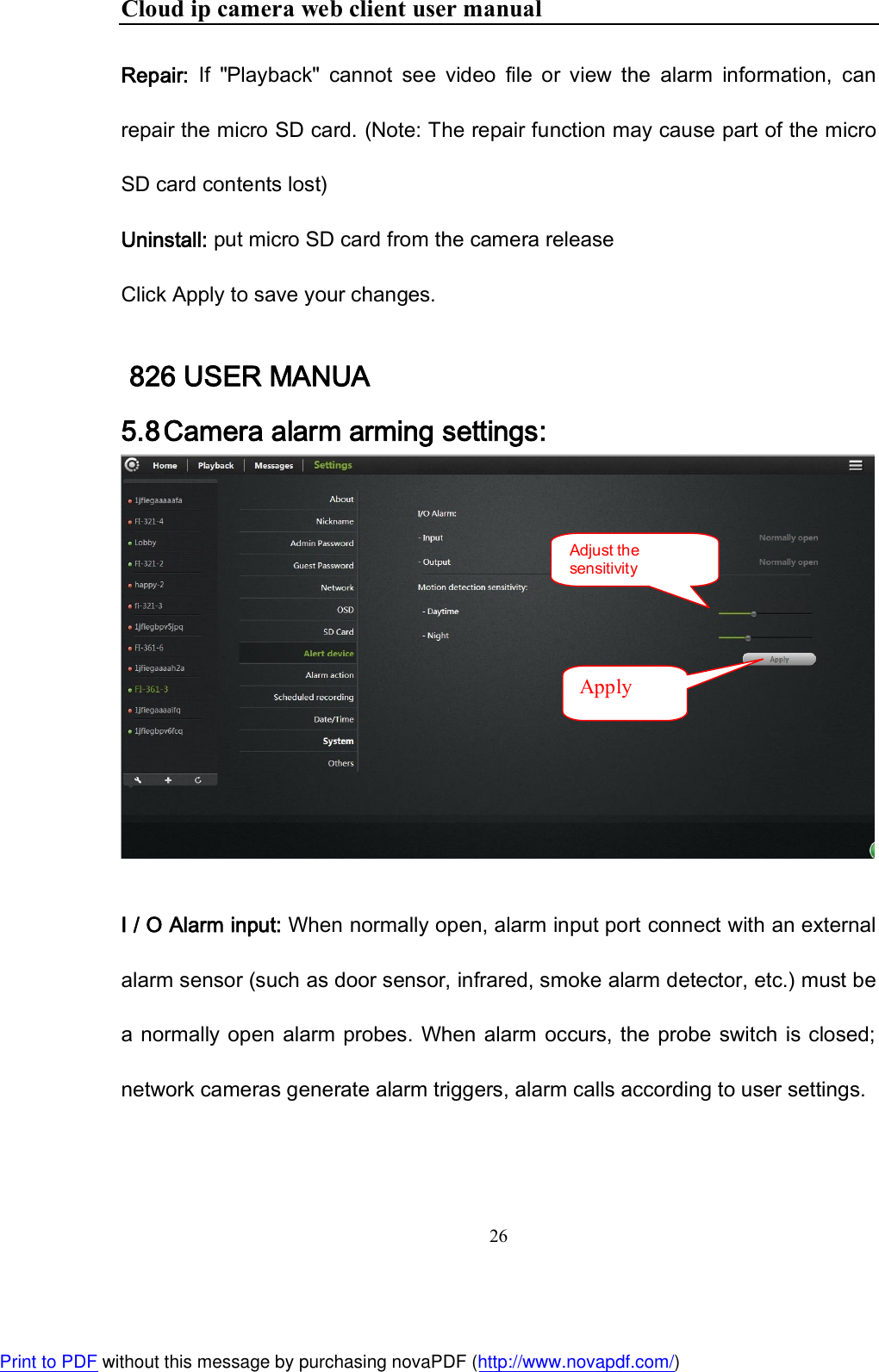 Cloud ip camera web client user manual 26  Repair:  If  &quot;Playback&quot;  cannot  see  video  file  or  view  the  alarm  information,  can repair the micro SD card. (Note: The repair function may cause part of the micro SD card contents lost) Uninstall: put micro SD card from the camera release Click Apply to save your changes.  826 USER MANUA 5.8 Camera alarm arming settings:    I / O Alarm input: When normally open, alarm input port connect with an external alarm sensor (such as door sensor, infrared, smoke alarm detector, etc.) must be a normally open  alarm probes. When alarm  occurs, the  probe switch  is closed; network cameras generate alarm triggers, alarm calls according to user settings. Adjust the sensitivity Apply Print to PDF without this message by purchasing novaPDF (http://www.novapdf.com/)