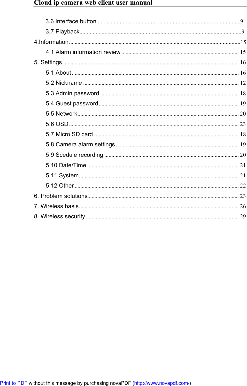 Cloud ip camera web client user manual        3.6 Interface button..................................................................................................9         3.7 Playback..............................................................................................................9 4.Information ..........................................................................................4.1 Alarm information review ................................................................................... 15 5. Settings ............................................................................................................................. 16 5.1 About ...................................................................................................................... 16 5.2 Nickname .............................................................................................................. 12 5.3 Admin password .................................................................................................. 18 5.4 Guest password ................................................................................................... 19 5.5 Network .................................................................................................................. 20 5.6 OSD ........................................................................................................................ 23 5.7 Micro SD card ....................................................................................................... 18 5.8 Camera alarm settings ....................................................................................... 19 5.9 Scedule recording ............................................................................................... 20 5.10 Date/Time ........................................................................................................... 21 5.11 System ................................................................................................................. 21 5.12 Other .................................................................................................................... 22 6. Problem solutions........................................................................................................... 23 7. Wireless basis ................................................................................................................. 26 8. Wireless security ............................................................................................................ 29 Print to PDF without this message by purchasing novaPDF (http://www.novapdf.com/)..............................15