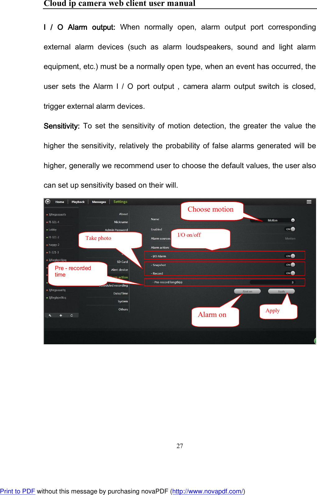 Cloud ip camera web client user manual 27  I  /  O  Alarm  output:  When  normally  open,  alarm  output  port  corresponding external  alarm  devices  (such  as  alarm  loudspeakers,  sound  and  light  alarm equipment, etc.) must be a normally open type, when an event has occurred, the user  sets  the  Alarm  I  /  O  port  output  ,  camera  alarm  output  switch  is  closed, trigger external alarm devices. Sensitivity:  To  set  the  sensitivity  of  motion  detection,  the  greater  the  value  the higher  the  sensitivity,  relatively  the  probability of  false  alarms generated  will be higher, generally we recommend user to choose the default values, the user also can set up sensitivity based on their will.     I/O on/off Take photo Pre - recorded time Alarm on  Apply Choose motion Print to PDF without this message by purchasing novaPDF (http://www.novapdf.com/)