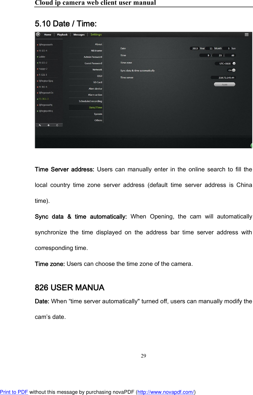 Cloud ip camera web client user manual 29  5.10 Date / Time:    Time  Server  address:  Users  can  manually  enter  in  the  online  search  to  fill  the local  country  time  zone  server  address  (default  time  server  address  is  China time). Sync  data  &amp;  time  automatically:  When  Opening,  the  cam  will  automatically synchronize  the  time  displayed  on  the  address  bar  time  server  address  with corresponding time. Time zone: Users can choose the time zone of the camera. 826 USER MANUA Date: When “time server automatically&quot; turned off, users can manually modify the cam’s date. Print to PDF without this message by purchasing novaPDF (http://www.novapdf.com/)