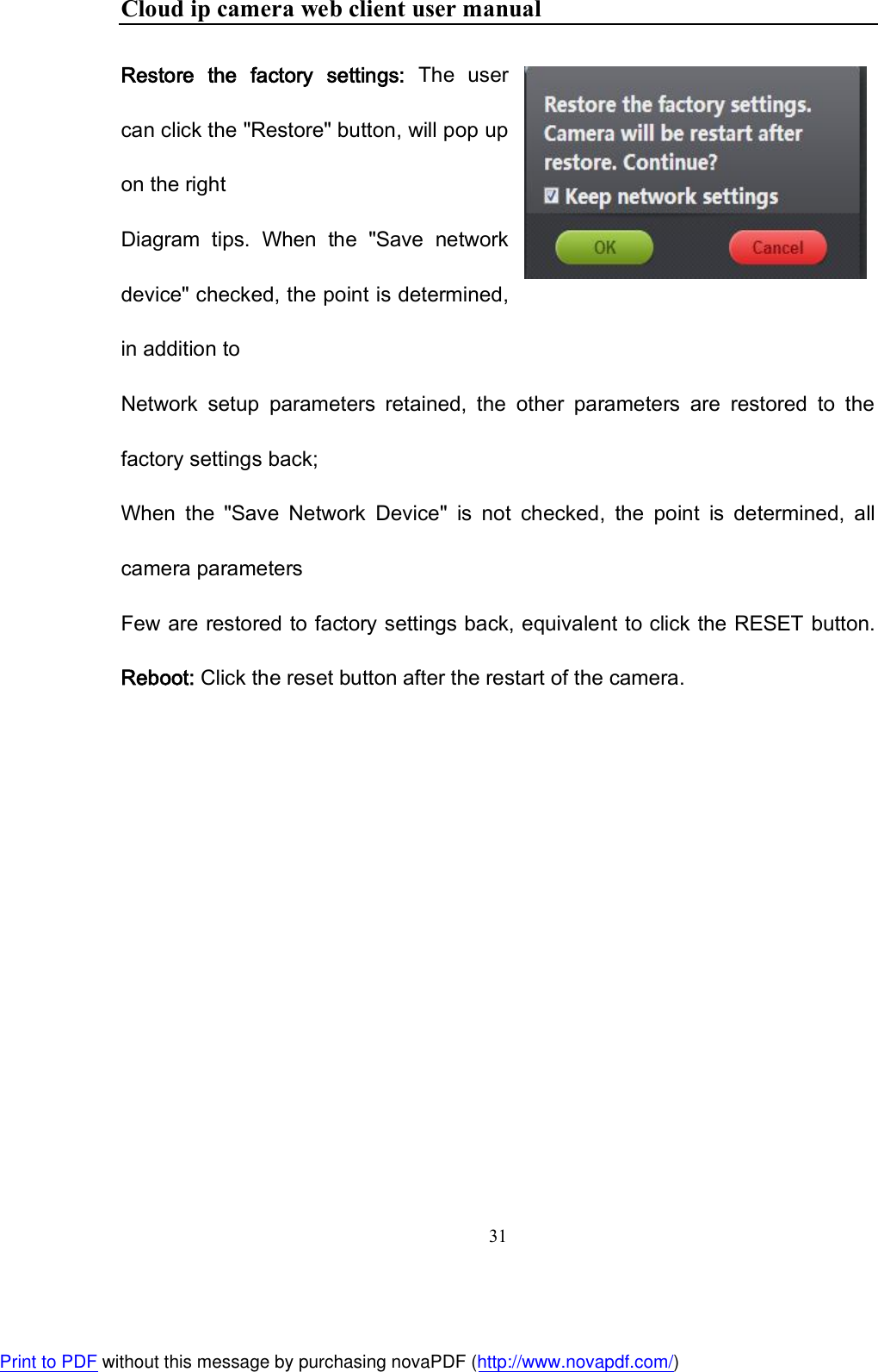 Cloud ip camera web client user manual 31  Restore  the  factory  settings:  The  user can click the &quot;Restore&quot; button, will pop up on the right Diagram  tips.  When  the  &quot;Save  network device&quot; checked, the point is determined, in addition to Network  setup  parameters  retained,  the  other  parameters  are  restored  to  the factory settings back; When  the  &quot;Save  Network  Device&quot;  is  not  checked,  the  point  is  determined,  all camera parameters Few are restored to factory settings back, equivalent to click the RESET button. Reboot: Click the reset button after the restart of the camera.    Print to PDF without this message by purchasing novaPDF (http://www.novapdf.com/)