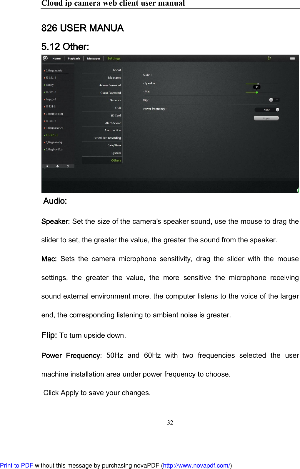Cloud ip camera web client user manual 32  826 USER MANUA 5.12 Other:   Audio: Speaker: Set the size of the camera&apos;s speaker sound, use the mouse to drag the slider to set, the greater the value, the greater the sound from the speaker. Mac:  Sets  the  camera  microphone  sensitivity,  drag  the  slider  with  the  mouse settings,  the  greater  the  value,  the  more  sensitive  the  microphone  receiving sound external environment more, the computer listens to the voice of the larger end, the corresponding listening to ambient noise is greater. Flip: To turn upside down. Power  Frequency:  50Hz  and  60Hz  with  two  frequencies  selected  the  user machine installation area under power frequency to choose.  Click Apply to save your changes. Print to PDF without this message by purchasing novaPDF (http://www.novapdf.com/)
