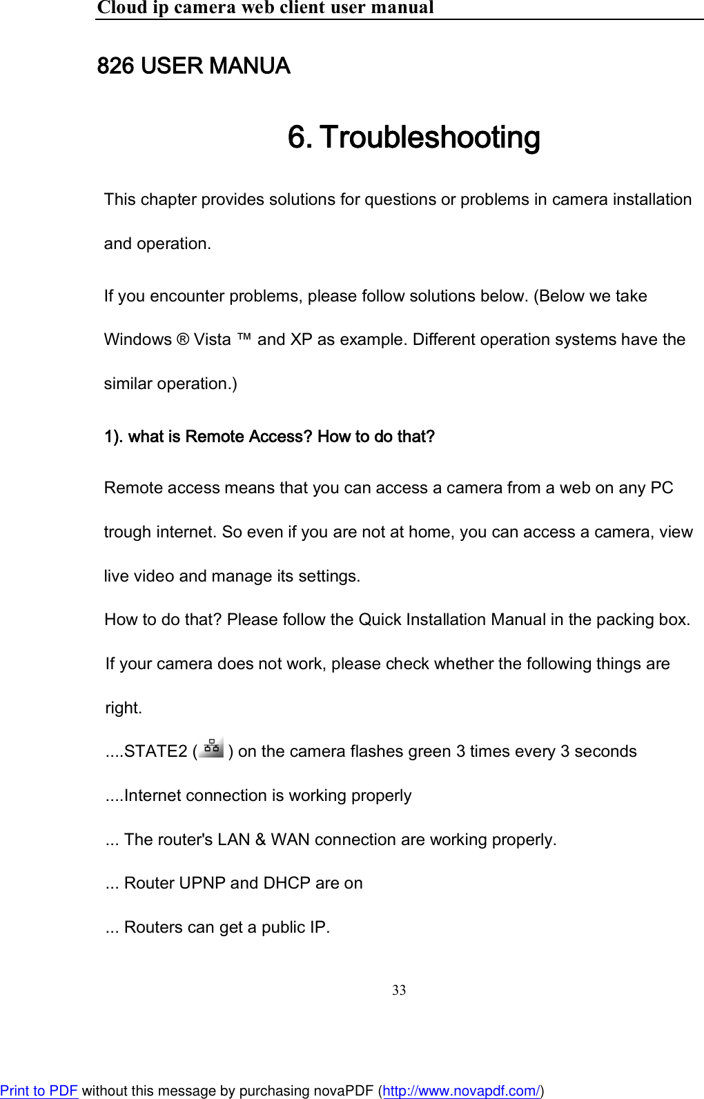 Cloud ip camera web client user manual 33  826 USER MANUA 6. Troubleshooting This chapter provides solutions for questions or problems in camera installation and operation.  If you encounter problems, please follow solutions below. (Below we take Windows ® Vista ™ and XP as example. Different operation systems have the similar operation.) 1). what is Remote Access? How to do that?  Remote access means that you can access a camera from a web on any PC trough internet. So even if you are not at home, you can access a camera, view live video and manage its settings.  How to do that? Please follow the Quick Installation Manual in the packing box.  If your camera does not work, please check whether the following things are right.  ....STATE2 (  ) on the camera flashes green 3 times every 3 seconds ....Internet connection is working properly  ... The router&apos;s LAN &amp; WAN connection are working properly.  ... Router UPNP and DHCP are on ... Routers can get a public IP.  Print to PDF without this message by purchasing novaPDF (http://www.novapdf.com/)